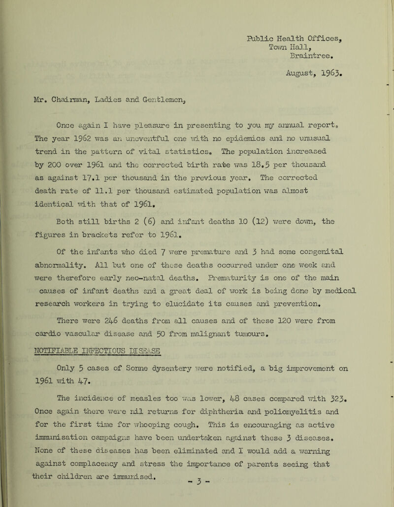 Public Health Offices, Town Hall, Braintree. August, 1963. Mr. Chairman, Ladies and Gentlemen, Once again I have pleasure in presenting to you my annual report. The year 1962 was an uneventful one with no epidemics and no unusual trend in the pattern of vital statistics,, The population increased by 200 over 1961 and the corrected birth rate was 18.5 per thousand as against 17.1 per thousand in the previous year. The corrected death rate of 11.1 per thousand estimated population was almost identical with that of 1961, Both still births 2 (6) and infant deaths 10 (12.) were down, the figures in brackets refer to 1961. Of the infants who died 7 were premature and 3 had some congenital abnormality. All but one of these deaths occurred, under one week and were therefore early neo-natal deaths. Prematurity is one of the main causes of infant deaths and a great deal of work is being done by medical research workers in trying to elucidate its causes and prevention. There were 246 deaths from all causes and of these 120 were from cardio vascular disease and 50 from malignant tumours. NOTIFIABLE INFECTIOUS DISillSE Only 5 cases of Sonne dysentery were notified, a big improvement on 1961 with 47. The incidence of measles too was lower, 48 cases compared with 323» Once again there were nil returns for diphtheria and poliomyelitis and for the first time for whooping cough. This is encouraging as active immunisation campaigns have been undertaken against these 3 diseases. None of these diseases has been eliminated and I would add a warning against complacency and stress the importance of parents seeing that their children are immunised.