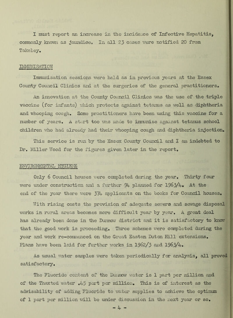 commonly known as jaundice. In all 23 cases were notified 20 from Takeley. BiMUHISATION Immunisation sessions were held as in previous years at the Essex County Council Clinics and at the surgeries of the general practitioners„ An innovation at the County Council Clinics was the use of the triple vaccine (for infants) which protects against tetanus as well as diphtheria and whooping cough. Some practitioners have been using this vaccine for a number of years. A stent too was made to immunise against tetanus school children who had already had their whooping cough and diphtheria injection. This service is run by the Essex County Council and I am indebted to Dr. Miller Wood for the figures given later in the report. ENTIROMMTAL ITYdKE Only 6 Council houses were completed during the year. Thirty four were under construction and a further 94 planned for 1963/4. At the end of the year there were 374 applicants on the books for Council houses. With rising costs the provision of adequate sewers and sewage disposal works in rural areas becomes more difficult year by year, A great deal has already been done in the Dunmow district and it is satisfactory to know that the good work is proceeding. Three schemes were completed during the year and work re-commenced on the Great Easton Duton Hill extensions. Plans ha.ve been laid for further works in 1962/3 and 1963/4. As usual water samples were taken periodically for analysis, all proved satisfactory. The Fluoride content of the Dunmow water is 1 part per million and of the Thaxted water ,45 part per million. This is of interest as the advisability of adding Fluoride to water supplies to achieve the optimum of 1 part per million will be under discussion in the next year or so.