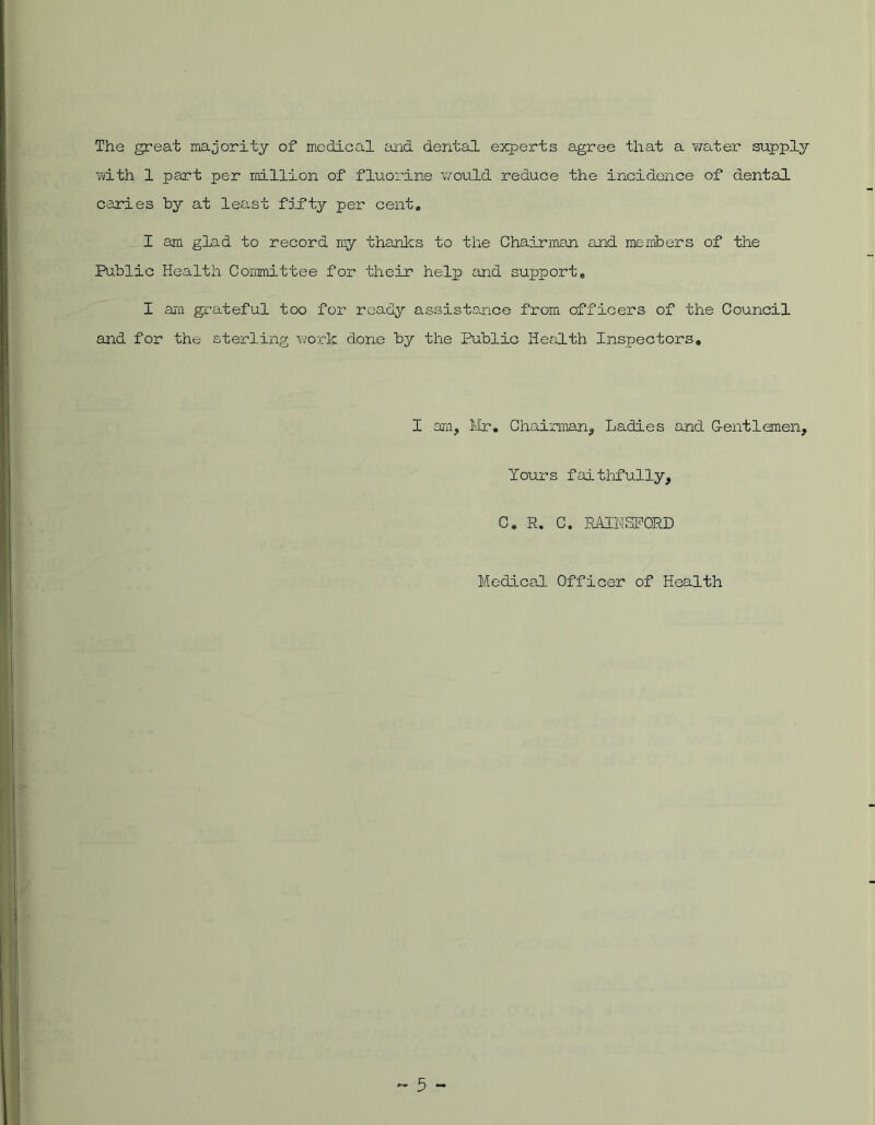The great majority of medical and dental experts agree that a vrater supply ■with 1 part per million of fluorine v/ould reduce the incidence of dental caries by at least fifty per cent, I am glad to record ray thanks to the Chairman and members of the Public Health Committee for their help and support* I am grateful too for ready assistance from officers of the Council and for the sterling ■work done by the Public Health Inspectors, I am,, Mr, Chairman;, Ladies and Gentlemen, Yours fai tlifully, C, R. C. RAINSFORD Medical Officer of Health