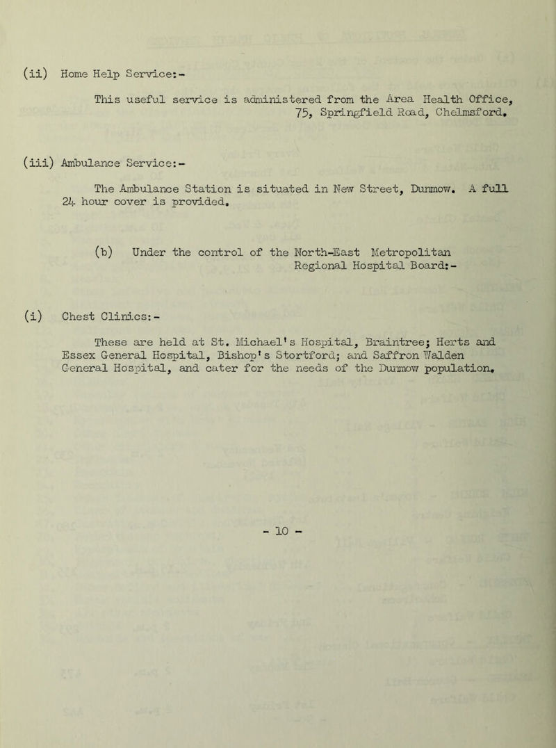 (ii) Home Help Service: This useful service is administered from the Area Health Office, 75, Springfield Road, Chelmsford. (iii) Ambulance Service:- The Ambulance Station is situated in New Street, Dunmow. A full 2A hour cover is provided. (b) Under the control of the North-East Metropolitan Regional Hospital Board:- (i) Chest Clinics:- These are held at St. Michael’s Hospital, Braintree; Herts and Essex General Hospital, Bishop’s StortforG; and Saffron Walden General Hospital, and cater for the needs of the Dunmow population.