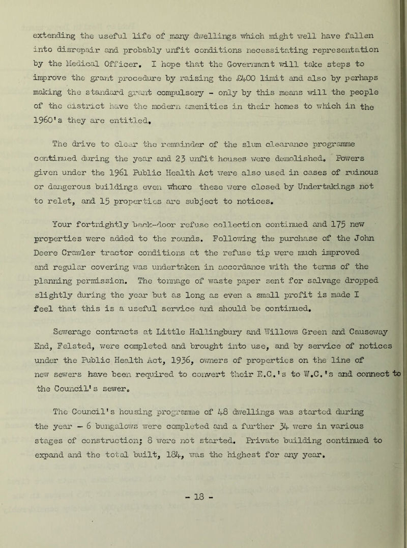 extending the useful life of many dwellings which might well have fallen into disrepair and probably unfit conditions necessitating representation by the Medical Officer, I hope that the Government will take steps to improve the grant procedure by raising the £4-00 limit and also by perhaps making the standard grant compulsory - only by this means will the people of the district have the modern amenities in their homes to which in the I960’s they are entitled. The drive to clear the remainder of the slum clearance programme continued during the year and 23 unfit houses were demolished. Powers given under the 1961 Public Health Act were also used in cases of ruinous or dangerous buildings even where these were closed by Undertakings not to relet, and 15 properties are subject to notices. Your fortnightly back-door refuse collection continued and 175 new properties were added to the rounds. Following the purchase of the John Deere Crawler tractor conditions ad the refuse tip were much improved and regular covering was undertaken in accordance with the terms of the planning permission. The tonnage of waste paper sent for salvage dropped slightly during the year but as long as even a small profit is made I feel that this is a useful service and should be continued. Sewerage contracts at Little Hallingbury and Willows Green and Causeway End, Felsted, were completed and brought into use, and by service of notices under the Public Health Act, 1936, owners of properties on the line of new sewers have been required to convert their E.C.'s to ¥,C,’s and connect to the Council* s sewer. The Council's housing programme of 48 dwellings was started during the year — 6 bungalows were completed and a further 34 were in various stages of construction; 8 were not started. Private building continued to expand and the total built, 134# was the highest for any year.