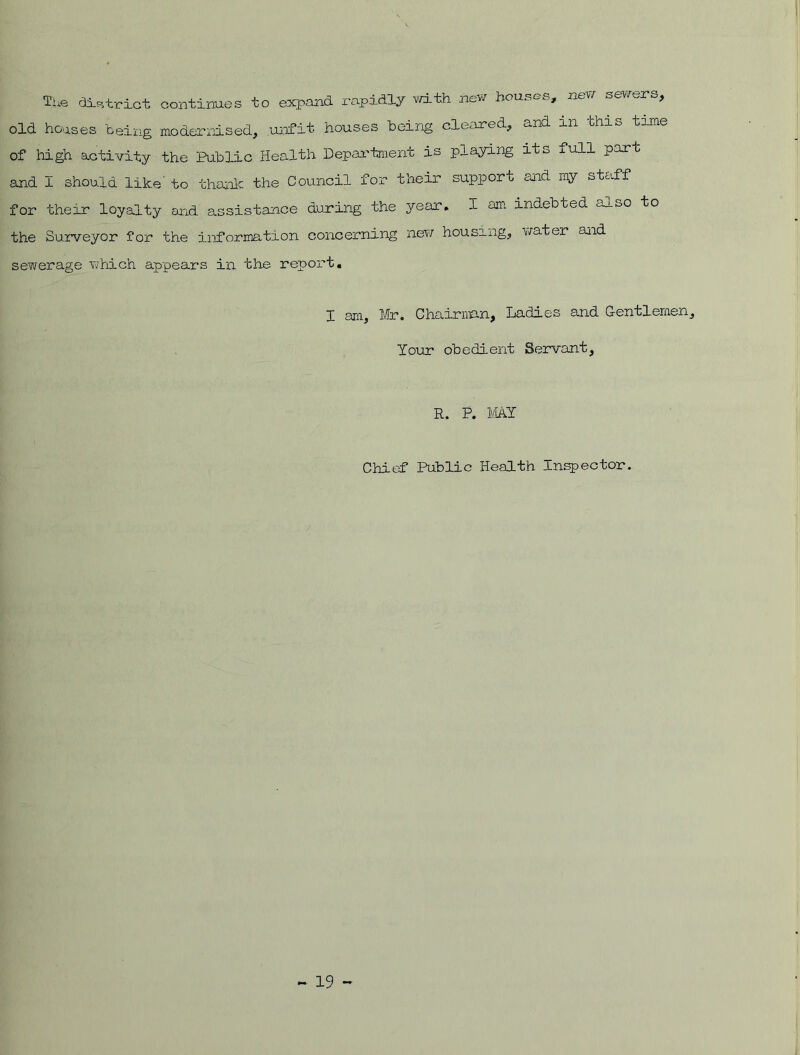 The district continues to expand rapidly with new houses, new > old houses being modernised, unfit houses being cleared, c^nd in fchio t of high activity the Public Health Department is playing its full part and I should like' to thank the Council for their support end my staff for their loyalty and assistance during the year. I am indebted itoO to the Surveyor for the information concerning new housing, water and sewerage which appears in the report. I am, Mr. Chairman, Ladies and Gentlemen, Tour obedient Servant, R. P. MAT Chief Public Health Inspector.