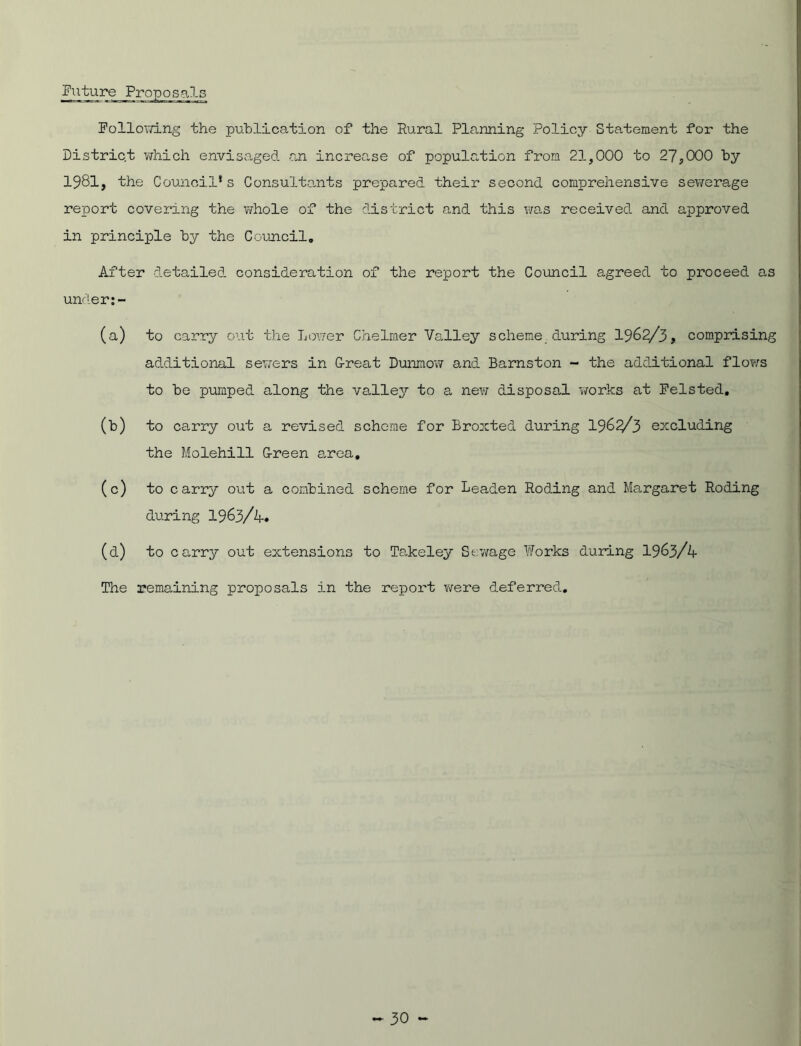Future Proposals Following the publication of the Rural Planning Policy Statement for the District which envisaged -an increase of population from 21,000 to 27,000 by 1981, the Council1s Consultants prepared their second comprehensive sewerage report covering the whole of the district and this was received and approved in principle by the Council. After detailed consideration of the report the Council agreed to proceed as under:- (a) to carry out the Lower Chelmer Valley scheme during 1962/3, comprising additional sewers in G-reat Dunmow and Barnston - the additional flows to be pumped along the valley to a new disposal works at Felsted. (b) to carry out a revised scheme for Broxted during 1962/3 excluding the Molehill G-reen area, (c) to carry out a combined scheme for Leaden Roding and Margaret Roding during 1963/4* (d) to carry out extensions to Takeley Stowage Works during 1963/4 The remaining proposals in the report were deferred.