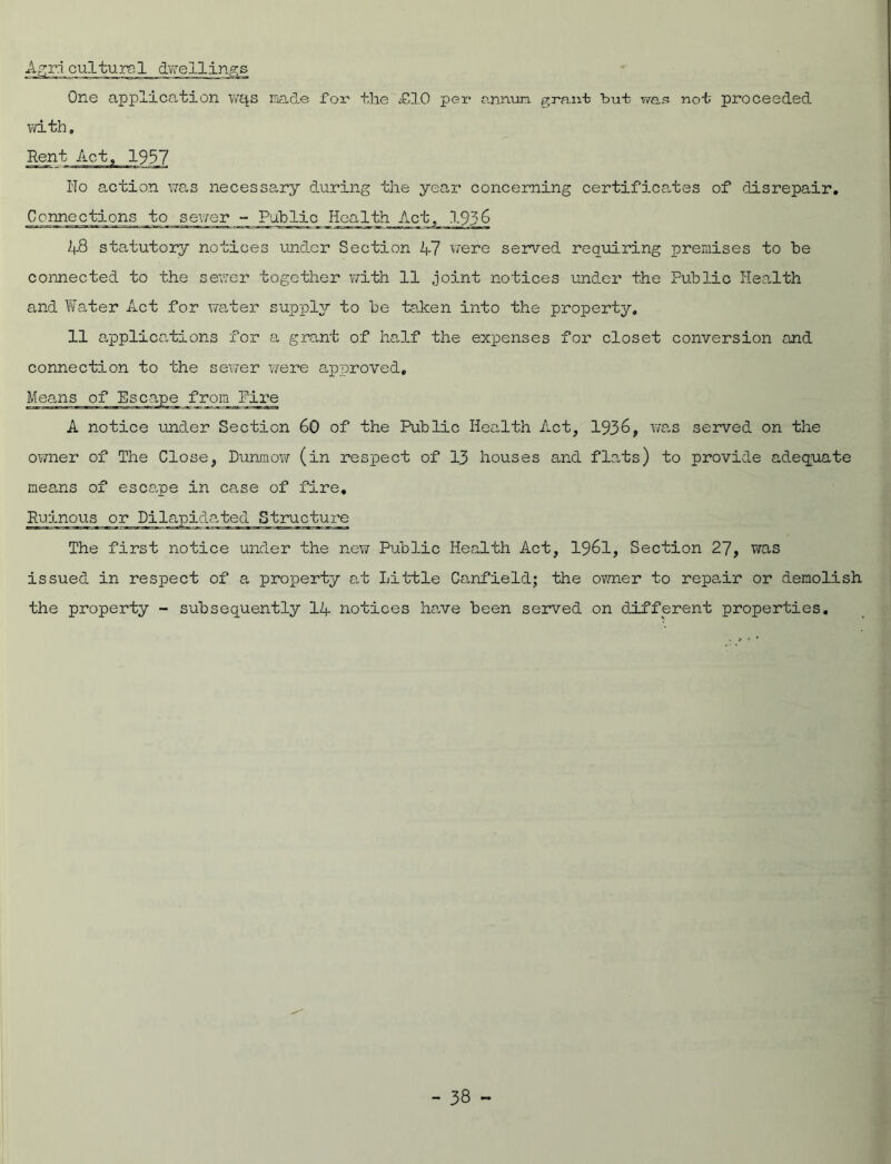 Agricultural dwellings One application Wc^s made for the £10 per anruia grant bul was not proceeded with» Rent Act, 1937 Iio action was necessary during the year concerning certificates of disrepair. Connections to sewer - Public Health Act, 1936 48 statutory notices under Section 47 were served requiring premises to be connected to the sewer together with 11 joint notices under the Public Health and Water Act for water supply to be taken into the property. 11 applications for a grant of half the expenses for closet conversion and connection to the sewer were approved. Means of Escape from lire A notice under Section 60 of the Public Health Act, 1936, was served on the owner of The Close, Dunmow (in respect of 13 houses and flats) to provide adequate means of escape in case of fire. Ruinous or Dilapidated Structure The first notice under the new Public Health Act, 1961, Section 27, was issued in respect of a property at Little Canfield; the owner to repair or demolish the property - subsequently 14 notices have been served on different properties.