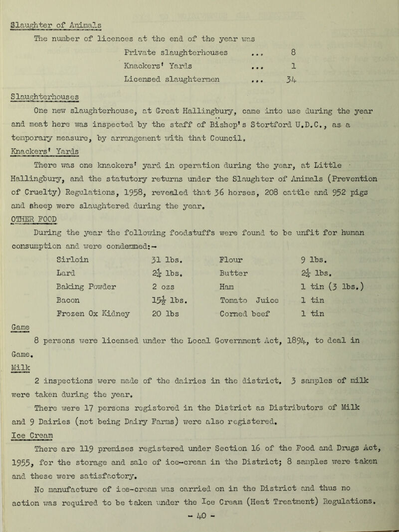 [Slaughter of Animals The number of licences at the end of the year was Private slaughterhouses Knackers’ Yards Licensed slaughtermen , 8 1 34 Slaughterhouses One new slaughterhouse, at G-reat Hallingbury, came into use during the year and meat here was inspected by the staff of Bishop’s Stortford U.D.C., as a temporary measure, by arrangement with that Council, Knackers’ Yards There was one knackers’ yard in operation during the year, at Little Hallingbury, and the statutory returns under the Slaughter of Animals (Prevention of Cruelty) Regulations, 1958, revealed that 36 horses, 208 cattle and 952 pigs and sheep were slaughtered during the year. OTHER FOOD During the year the following foodstuffs were found to consumption and were condemned: ~ Sirloin 31 lbs. Flour Lard 2^ lbs. Butter Baking Powder 2 ozs Ham Bacon I5i lbs. Tomato Juice Frozen Ox Kidney 20 lbs Corned beef be unfit for human 9 lbs. 2^- lbs. 1 tin (3 lbs.) 1 tin 1 tin G-ame 8 persons were licensed under the Local G-overnment Act, 1894, bo deal in G-ame. Milk 2 inspections we re ma.de of the dairies in the district, 3 samples of milk were taken during the year. There were 17 persons registered in the District as Distributors of Milk and 9 Dairies (not being Dairy Farms) were also registered. Ice Cream There are 119 premises registered under Section 16 of the Food and Drugs Act, 1955, for the storage and sale of ice-cream in the District; 8 samples were taken and these were satisfactory. No manufacture of ice-cream was carried on in the District and thus no action was required to be taken under the Ice Cream (Heat Treatment) Regulations.