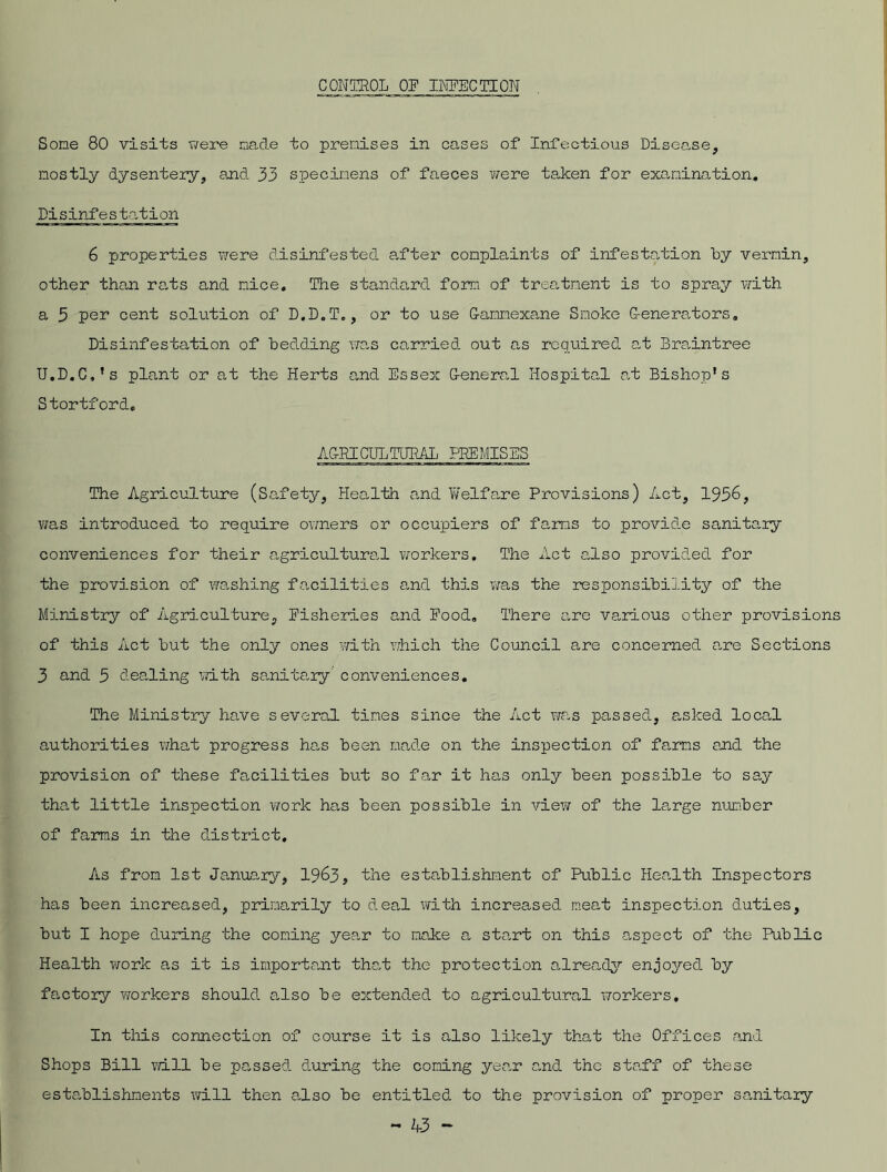 CONTROL OF INFECTION Some 80 visits were made to premises in cases of Infectious Disease, mostly dysentery, and 33 specimens of faeces were taken for examination. Disinfestation 6 properties were disinfested after complaints of infestation by vermin, other than rats and nice. The standard form of treatment is to spray with a 3 per cent solution of D.D.T., or to use Gammexane Smoke Generators, Disinfestation of bedding was carried out as required at Braintree U.D.C.’s plant or at the Herts and Essex General Hospital at Bishop’s Stortford, AGRICULTURAL PREMISES The Agriculture (Safety, Health and Welfare Provisions) Act, 1936, was introduced to require owners or occupiers of farms to provide sanitary conveniences for their agricultural workers. The Act also provided for the provision of washing facilities and this was the responsibility of the Ministry of Agriculture, Fisheries and Food. There are various other provisions of this Act but the only ones with which the Council are concerned are Sections 3 and 3 dealing with sanitary conveniences. The Ministry have several times since the Act was passed, asked local authorities what progress has been made on the inspection of farms and the provision of these facilities but so far it has only been possible to say that little inspection work has been possible in view of the large number of farms in the district. As from 1st January, 1963, the establishment of Public Health Inspectors has been increased, primarily to deal with increased meat inspection duties, but I hope during the coning yean to make a sta,rt on this aspect of the Public Health work as it is important that the protection already enjoyed by factory workers should also be extended to agricultural workers. In this connection of course it is also likely that the Offices and Shops Bill will be passed during the coning yean and the staff of these establishments will then also be entitled to the provision of proper sanitary
