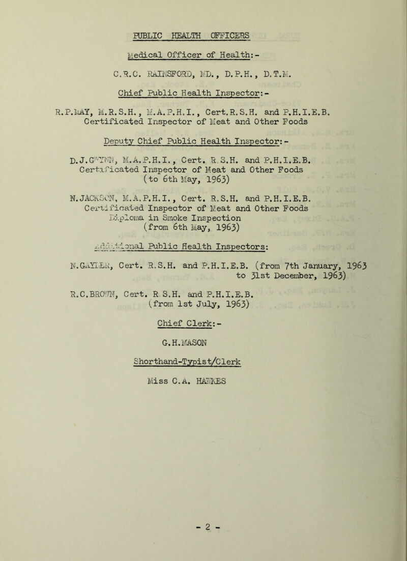 Medical Officer of Health;- C.R.C. RAINSFORD, ML., D.P.H. , D.T.M. Chief Public Health Inspector:- R.P.MI, M.R.S.H., M.A.P.H.I., Cert.R.S.H. and P.H.I.E.B. Certificated Inspector of Meat and Other Foods Deputy Chief Public Health Inspector: - D.J.GP'YNN, M.A.P.H.I., Cert. R.S.H. and P.H.I.E.B. Certificated Inspector of Meat and Other Foods (to 6th May, 1°63) N. JACKSON, M.A.P.H.I., Cert. R.S.H. and P.H. I.E.B. Certificated Inspector of Meat and Other Foods Diploma in Smoke Inspection (from 6th May, 1963) r.do 11 • tonal Public Health Inspectors: N.GAYLEK, Cert. R.S.H. and P.H.I.E.B. (from 7th January, 19&3 to 31st December, 19&3) R.C.BROPN, Cert. R S.H. and P.H.I.E.B. I, from 1st July, 19&3) Chief Clerk:- G.H. MASON Shorthand-Typist/Clerk Miss C.A. HALLES