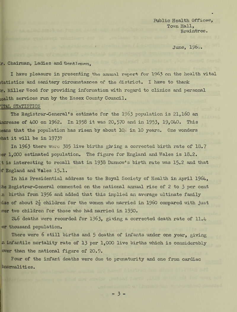 Public Health Offices, Town Hall, Braintree. June, 196i. [r. Chairman, Ladies and Gentlemen, I have pleasure in presenting the annual report for 19^3 on the health vital statistics and sanitary circumstances of the district. I have to thank )r. Miller Wood for providing information with regard to clinics and personal lealth services run by the Essex County Council. 1TAL STATISTICS The Registrar-General*s estimate for the 1963 population is 21,160 an Increase of 4-00 on 1962. In 1958 it was 20,570 and in 1953, 19,04-0. This leans that the population has risen by about 10/c in 10 years. One wonders vhat it will be in 1973? In 1963 there were 385 live births giving a corrected birth rate of 18.7 )er 1,000 estimated population. The figure for England and Wales is 18.2. !t is interesting to recall that in 1938 Dunmow* s birth rate was 15.2 and that f England and Wales 15.1. In his Presidential address to the Royal Society of Health in April 1964-, ;he Registrar-General commented on the national annual rise of 2 to 3 per cent .n births from 1956 and added that this implied an average ultimate family size of about 2-g- children for the women who married in i960 compared with just >ver two children for those who had married in 1930. 246 deaths were recorded for 1963, giving a corrected death rate of 11.4 er thousand population. There were 6 still births and 5 deaths of infants under one year, giving ■n infantile mortality rate of 13 per 1,000 live births which is considerably ower than the national figure of 20.9. Four of the infant deaths were due to prematurity and one from cardiac bnormalities.