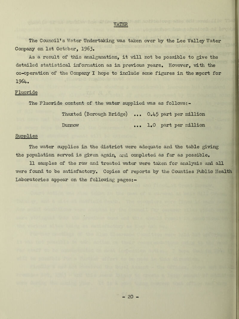 WATER The Council’s Water Undertaking was taken over by the Lee Valley Water Company on 1st October, 1963. As a result of this amalgamation, it will not be possible to give the detailed statistical information as in previous years. However, vdth the co-operation of the Company I hope to include some figures in the report for 196A. Fluoride The Fluoride content of the water supplied was as follows Thaxted (Borough Bridge) ... 0.45 part per million Dunmow ... 1.0 part per million Supplies The water supplies in the district were adequate and the table giving the population served is given again, and completed as far as possible. 11 samples of the raw and treated water were taken for analysis and all were found to be satisfactory. Copies of reports by the Counties Public Health Laboratories appear on the following pages