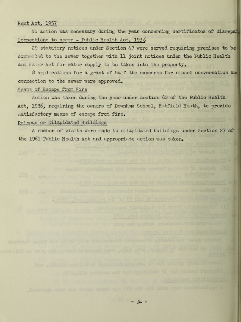 Rent Act, 1957 No action 'was necessary during the year concerning certificates of disrepa: Connections to sewer - Public Health Act, 193 6 29 statutory notices under Section 47 were served requiring premises to be connocbed to the sewer together vdth 11 joint notices under the Public Health and Water Act for water supply to be taken into the property, 8 applications for a grant of half the expenses for closet conversation anc connection to the sewer were approved. Meanp of Escape from Fire Action was taken during the year under section 60 of the Public Health Act, 1936, requiring the owners of Downham School, Hatfield Heath, to provide satisfactory means of escape from fire. Ruinous or Dilapidated Buildings A number of visits wore made to dilapidated buildings under Section 27 of the 1961 Public Health Act and appropriate action was taken.