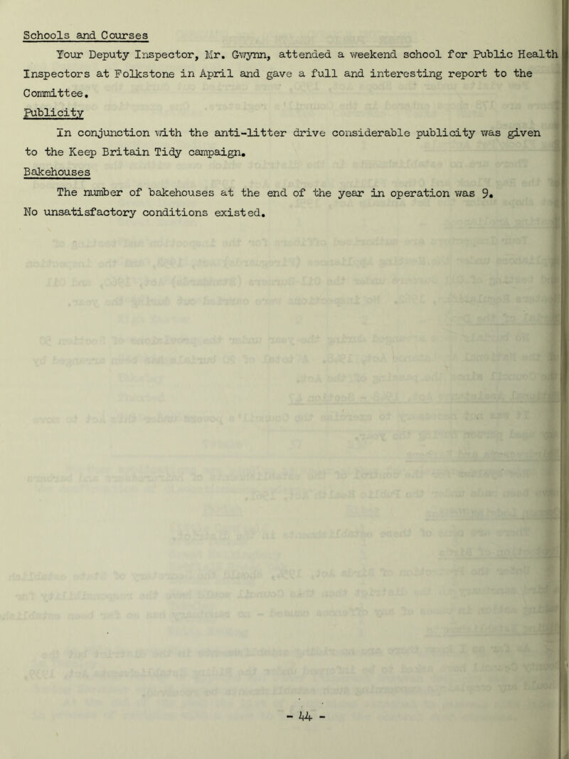 Schools and Courses Tour Deputy Inspector, Mr. Gwynn, attended a weekend school for Public Health Inspectors at Folkstone in April and gave a full and interesting report to the Committee, ...... , Publicity In conjunction with the anti-litter drive considerable publicity was given to the Keep Britain Tidy campaign. Bakehouses The number of bakehouses at the end of the year in operation was 9* No unsatisfactory conditions existed.