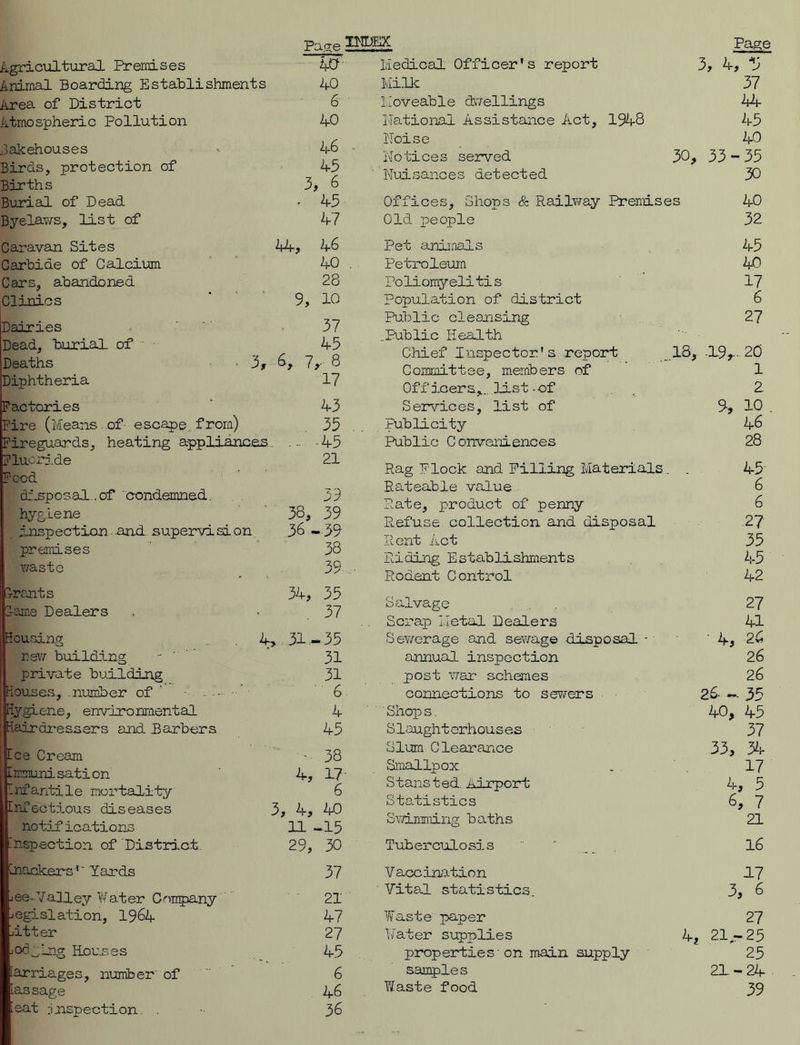 Pape Page Agricultural Premises 40 Animal Boarding Establishments 40 Area of District 6 Atmospheric Pollution 40 bakehouses - 46 Birds, protection of 45 Births 3, 6 Burial of Dead - 45 Byelaws, list of 47 Caravan Sites 44, 46 Carbide of Calcium 40 Cars, abandoned 28 Clinics ' 9, 10 Dairies 37 Dead, burial of 45 Deaths 3, 6, 7,- 8 Diphtheria 17 Factories 43 Fire (Means of- escape, from) 35 Fireguards, heating appliances. ... -45 Fluorj.de 21 Pood disposal.. of condemned. 3 9 hygiene 38, 39 inspection..and. supervision 36 - 39 premises 38 waste 39 3-rants 34, 35 lame Dealers 37 Housing 4,. 31.-35 new building 31 private building 31 Houses, .number of 6 Hygiene, environmental 4 Hairdressers and Barbers 45 tee Cream - 38 [irmunisation 4, 17 Infantile mortality 6 Infectious diseases 3, 4, 40 no tif ications 11 -15 inspection of District 29, 30 Inackers ’’ Yards 37 i ee - 7all ey ¥ at er C ompany 21 legislation, 1964 47 utter 27 jod^lrg Rouses 45 carriages, number of 6 [as sage 46 ieat jjnspection . 36 Medical Officer’s report 3, 4, V Milk 37 Moveable dwellings 44 Rational Assistance Act, 1948 45 IToise 40 Notices served 30, 33-35 Nuisances detected 30 Offices, Shops & Railway Premises 40 Old people 32 Pet animals 45 Petroleum 40 Poliomyelitis 17 Population of district 6 Public cleansing 27 .Public Health Chief Inspector's report 18, -19,.. 20 Committee, members of 1 Off j-cers,., list -of 2 Services, list of 9, 10 Publicity 46 Public Conveniences 28 Rag Flock and Pilling Materials . . 45 Rateable value 6 Rate, product of penny 6 Refuse collection and disposal 2? Rent Act 35 Riding Establishments 45 Rodent Control 42 Salvage 27 Scrap Metal Dealers 41 Sewerage and sewage disposal - 4, 26 annual inspection 26 post war schemes 26 connections to sewers 26- - 35 ' Shop s. 40, 45 Slaughterhouses 57 Slum Clearance 33, 34 Smallpox 17 S t ans ted. airport; 4, 5 Statistics 6, 7 Swimming ba.ths 21 Tuberculosis 16 Vaccination 47 Vital statistics. 3, 6 Waste paper 27 Water supplies 4, 21-25 properties 'on main supply 25 samples 21-24 Yifaste food 39
