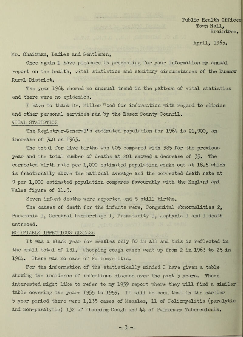 Public Health Offices Town Hall, Braintree. April, 1965. Mr. Chairman, Ladies and Gentlemen, Once again I have pleasure in presenting for your information my annual report on the health, .vital statistics and sanatory circumstances of the Dunmow Rural District. The year 1964 showed no unusual trend in the pattern of vital statistics and there were no epidemics. I have to thank Dr. Miller r:ood for information with regard to clinics and other personal services run by the Essex County Council. VITAL STATISTICS The Registrar-General’s estimated population for 1964 is 21,900, an increase of 740 on 1963. The total for live births was 405 compared with 385 for the previous year and the total number of deaths at 201 showed a decrease of 35. The corrected birth rate per 1,000 estimated population works out at 18.5 which is fractionally above the national average and the corrected death rate at 9 per 1,000 estimated population compares favourably with the England and Wales figure of 11.3. Seven infant deaths were reported and 5 still births. The causes of death for the infants were. Congenital abnormalities 2, Pneumonia 1, Cerebral haemorrhage 1, Prematurity 1, asphyxia 1 and 1 death untraced. NOTIFIABLE INFECTIOUS DISIASL It was a slack year for measles only 80 in all and this is reflected in the small total of 131. Whooping cough cases went u.p from 2 in 1963 to 25 in 1964. There was no case of Poliomyelitis. For the information of the statistically minded I have given a table showing the incidence of infectious disease over the past 5 years. Those interested might like to refer to my 1959 report where they will find a similar table covering the years 1955 to 1959. It will be seen that in the earlier 5 year period there were 1,135 cases of Measles, 11 of Poliomyelitis (paralytic and non-paralytic) 132 of ’hooping Cough and 11;- of Pulmonary Tuberculosis.