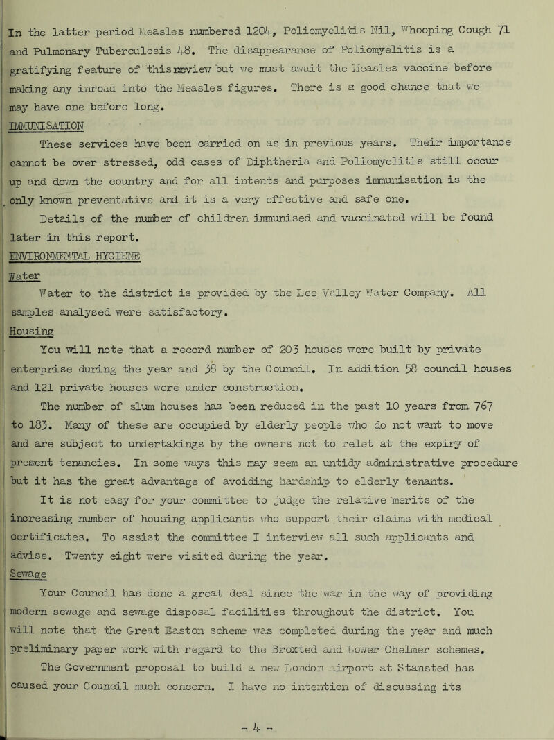 In the latter period Measles numbered 1204, Poliomyelitis Ml, Fhooping Cough 71 and Pulmonary Tuberculosis 48. The disappearance of Poliomyelitis is a gratifying fea.ture of this review but we must await the Measles vaccine before making any inroad into the Measles figures. There is a good chance that we may have one before long. Di/iUMSATION These services have been carried on as in previous years. Their importance cannot be over stressed, odd cases of Diphtheria and Poliomyelitis still occur up and down the country and for all intents and purposes immunisation is the only known preventative and it is a very effective and safe one. Details of the number of children immunised and vaccinated will be found later in this report. MMROMMTML HYGIENE Water Water to the district is provided by the Lee Valley Water Company. All samples analysed were satisfactory. Housing You will note that a record number of 203 houses were built by private enterprise during the year and 38 by the Council. In addition 58 council houses and 121 private houses were under construction. The number, of slum houses has been reduced in the past 10 years from 7^7 to 183. Many of these are occupied by elderly people who do not want to move and are subject to undertakings by the owners not to relet at the expiry of present tenancies. In some ways this may seem an untidy administrative procedure but it has the great advantage of avoiding hardship to elderly tenants. It is not easy for your committee to judge the relative merits of the increasing number of housing applicants who support their claims with medical certificates. To assist the committee I interview all such applicants and advise. Twenty eight were visited during the year. Sewage Your Council has done a great deal since the war in the way of providing modern sewage and sewage disposal facilities throughout the district. You will note that the Great Easton scheme was completed during the year and much preliminary paper work with regard, to the Broxted and Lower Chelrner schemes. The Government proposal to build a new London airport at Stansted has caused your Council much concern. I have no intention of discussing its
