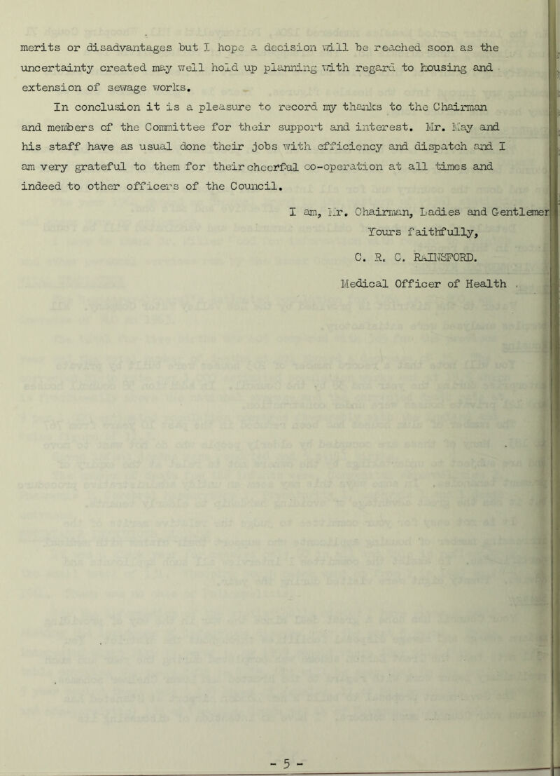 decision mil be reached soon as the merits or disadvantages but I hope a uncertainty created may well hold up planning with regard to housing and extension of sewage works. In conclusion it is a pleasure to record my thanks to the Chairman and members of the Committee for their support and interest. Mr. May and his staff have as usual done their jobs with efficiency and dispatch and I am very grateful to them for their cheerful co-operation at all times and indeed to other officers of the Council. I am, Mr. Chairman, Ladies and Gentlemer Tours faithfully. C. R. C. RAINSFOKD, Medical Officer of Health