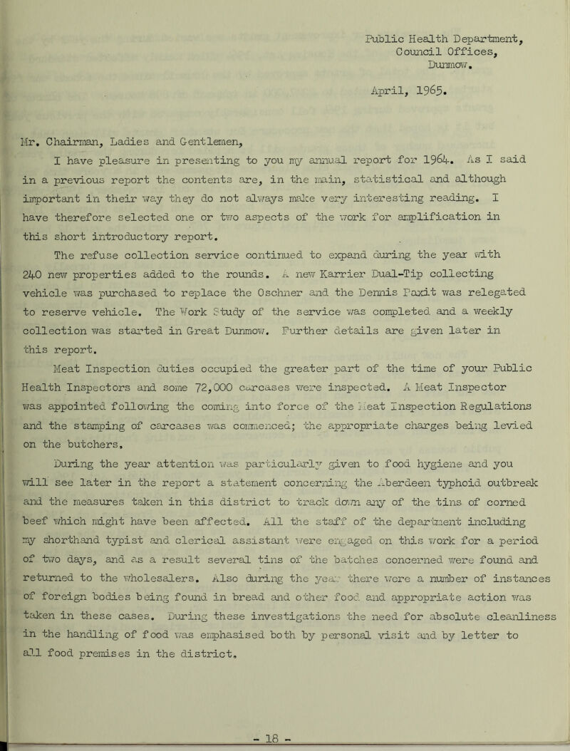 Public Health Department, Council Offices, Dunmow. April, 1965. Mr. Chairman, Ladies and Gentlemen, I have pleasure in presenting to you my annual report for 1964. 4s I said in a previous report the contents are, in the main, statistical and although important in their way they do not always make very interesting reading. I have therefore selected one or two aspects of the work for amplification in this short introductory report. The refuse collection service continued to expand during the year with 240 new properties added to the rounds. A new Harrier Dual-Tip collecting vehicle was purchased to replace the Oschner and the Dennis Paxit was relegated to reserve vehicle. The Work Study of the service was completed and a weekly collection was started in Great Dunmow. Further details are given later in this report. Meat Inspection duties occupied the greater part of the time of your Public Health Inspectors and some 72,000 carcases were inspected. A Meat Inspector was appointed following the coming into force of the Meat Inspection Regulations and the stamping of carcases was commenced; the appropriate charges being levied on the butchers. During the year attention was particularly given to food hygiene and you will see later in the report a statement concerning the Aberdeen typhoid outbreak and the measures taken in this district to track down any of the tins of corned beef which might have been affected. All the staff of the department including my shorthand typist and clerical assistant were engaged on this work for a period of two days, and as a result several tins of the batches concerned were found and returned to the wholesalers. Also during the year there were a number of instances of foreign bodies being found in bread and other food and appropriate action was taken in these cases. During these investigations the need for absolute cleanliness in the handling of food was emphasised both by personal visit and by letter to all food premises in the district.