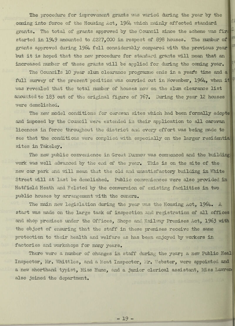 The procedure for improvement grants was varied during the year by the coming into force of the Housing act, 19&4 which mainly affected standard grants. The total of grants approved by the Council since the scheme was fir:  started in 1949 amounted to £227,000 in respect of 898 houses. The number of - m grants approved during 1964 fell considerably compared with the previous year but it is hoped that the new procedure for standard grants will mean that an increased number of these grants will be applied for during the coming year. The Councils 10 year slum clearance programme ends in a yeafs time and a full survey of the present position was carried out in November, 1964, when if! ' was revealed that the total number of houses now on the slum clearance list amounted to 183 out of the original figure of 7^7. During the year 12 houses were demolished. The new model conditions for caravan sites which had been formally adopte j and imposed by the Council were extended in their application to all caravan licences in force throughout the district and every effort was being made to see that the conditions were complied with especially on the larger residential sites in Takeley. The new public convenience in Great Dunmow was commenced and the building; work was well advanced by the end of the year. This is on the site of the new car park and will mean that the old and unsatisfactory building in White Street will at last be demolished. Public conveniences were also provided in Hatfield Heath and Felsted by the conversion of existing facilities in two public houses by arrangement with the owners. The main new legislation during the year was the Housing Act, 19^4. A start was made on the large task of inspection and registration of all offices and shop premises under the Offices, Shops and Railway Premises Act, 1963 with the object of ensuring that the staff in these premises receive the same protection to their health and welfare as has been enjoyed by workers in factories and workshops for many years. There were a number of changes in staff during the year; a new Public Heal Inspector, Mr. Whittles, and a Meat Inspector, Hr. Webster, were appointed and a new shorthand typist. Miss Hume, and a junior clerical assistant. Miss Lawren also joined the department.