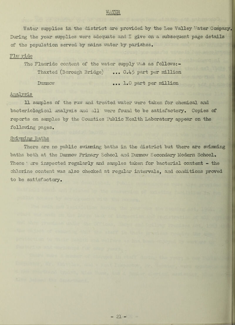 WATER Water supplies in the district are provided by the Lee Valley Water Company. Luring the year supplies were adequate and I give on a subsequent page details of the population served by mains water by parishes. Flu- ride The Fluoride content of the water supply was as follows:- Thaxted (Borough Bridge) ... 0.45 part per million Dunmcw ... 1.0 part per million Analysis . 11 samples of the raw and treated water were taken for chemical and bacteriological analysis and all were found to be satisfactory. Copies of reports on samples by the Counties Public Health Laboratory appear on the following pages. Swimming Baths There are no public swimming baths in the district but there are swimming baths both at the Dunmow Primary School and Dunmow Secondary Modern School, These ' ere inspected regularly and samples taken for bacterial content - the chlorine content was also checked at regular intervals, and conditions proved to be satisfactory.