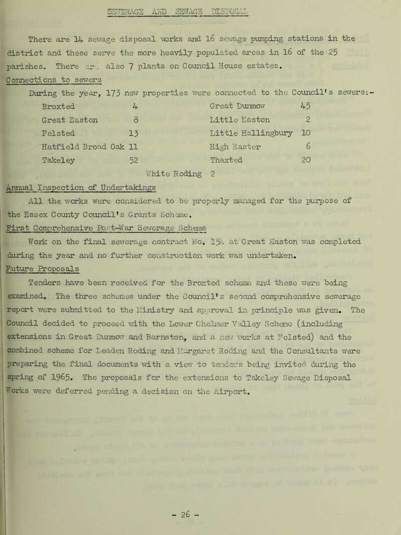 DISPOSAL SEWERAGE AND SEWAGE Thex'e are 14 sewage disposal, works and 16 sewage pumping stations in the district and these serve the more heavily populated areas in 16 of the 25 parishes. There are also 7 plants on Council House estates. Connections to sewers During the year, 173 new properties were connected to the Council* s sewers Broxted 4 Great Dunmow 45 Great Easton 8 Little Easton 2 Felsted 13 Little Hallingbury 10 Hatfield Broad Oak 11 High Easter 6 Takeley 52 Thaxted 20 White Roding 2 Annual Inspection of Undertakings All the works were considered to be properly managed for the purpose of the Essex County Council’s Grants Scheme. First Comprehensive Port-War Sewerage Scheme Work on the final sewerage contract No. 15a at Great Easton was completed during the year and no further construction work was undertaken. Future Proposals Tenders have been received for the Broxted scheme and these were being examined. The three schemes under the Council* s second, comprehensive sewerage report were submitted to the Ministry and approval in principle was given. The Council decided to proceed with the Lower Chelmer Valley Scheme (including extensions in Great Dunmow and. Barns ton, and a new works at Feist ed) and the combined scheme for Leaden Roding and Margaret Roding and the Consultants were preparing the final documents with a view to tenders being invited, during the spring of 1965. The proposals for the extensions to Takeley Sewage Disposal Works were deferred pending a decision on the Airport.