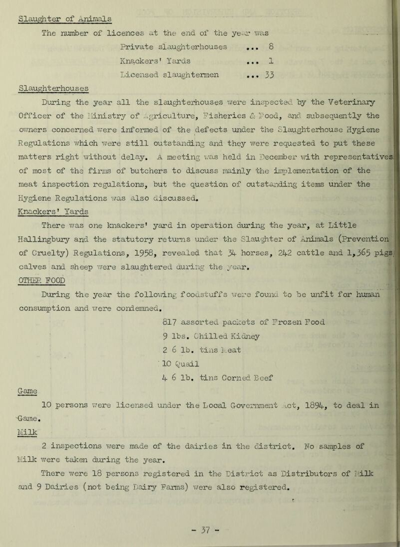 Slaughter of Animals The number of licences at the end of the ye was Private slaughterhouses Knackers' Yards Licensed slaughtermen • • • 8 Slaughterhouses During the year all the slaughterhouses were inspected by the Veterinary- Officer of the ministry of agriculture, Fisheries & Food, and subsequently the owners concerned were informed of the defects under the Slaughterhouse Hygiene Regulations which were still outstanding and they were requested to put these matters right without delay. A meeting was held in December with representatives of most of the firms of butchers to discuss mainly the implementation of the meat inspection regulations, but the question of outstanding items under the Hygiene Regulations was also discussed. Knackers' Yards There was one knackers' yard in operation during the year, at Little Hallingbury ana the statutory returns under the Slaughter of .animals (prevention | of Cruelty) Regulations, 1958, revealed that 34 horses, 242 cattle and 1,365 pigE calves and sheep were slaughtered during the year, OTHER FOOD During the year the following foodstuffs were found to be unfit for human consumption and were condemned. 817 assorted packets of Frozen Food 9 lbs. Chilled Kidney 2 6 lb. tins heat 10 Quail 4 6 lb. tins Corned Beef Game 10 persons were licensed under the Local Government xct, 1894, to deal in -Game. Milk 2 inspections were made of the dairies in the district. No samples of Milk were taken during the year. There were 18 persons registered in the District as Distributors of Milk and 9 Dairies (not being Dairy Farms) were also registered,