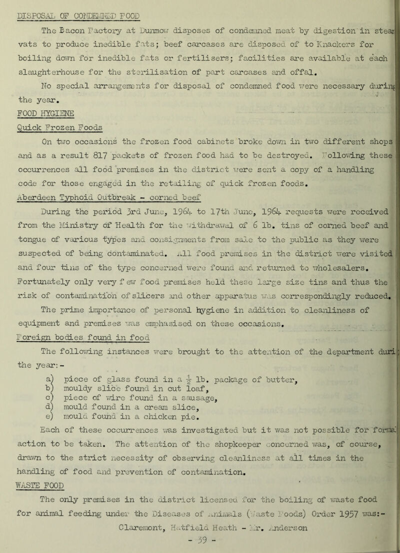 DISPOSAL OP COHDEvEE'SD FOOD The £ aeon Factory at Dunmow disposes of condemned meat by digestion in stear vats to produce inedible fats; beef carcases are disposed of to Knackers for boiling down for inedible fats or fertilisers; facilities are available at each slaughterhouse for the sterilisation of part carcases and offal. No special arrangements for disposal of condemned food were necessary during the year, POOD HYGIENE - Quick Frozen Poods On two occasions the frozen food cabinets broke down in two different shops and as a result 817 packets of frozen food had to be destroyed, following these occurrences all food 'premises in the district were sent a copy of a handling code for those engaged in the retailing of quick frozen food.s, Aberdeen Typhoid Outbreak - corned beef During the period 3rd June, 19t4 to 17th June, 196k requests were received from the Ministry of Health for the withdrawal of 6 lb, tins of corned beef and tongue of various types and consignments from sale to the public as they were suspected of being contaminated, nil food premises in the district were visited ana four tins of the type concerned were found and returned to wholesalers. Fortunately only very f ew food premises held these large size tins and thus the risk of contamination of sliders and other apparatus was correspondingly reduced, : The prime importance of personal hygiene in addition to cleanliness of equipment and premises was emphasised on these occasions. Foreign bodies found in food The following instances were brought to the attention of the department duri the year:- a.) piece of glass found in a ^ lb. package of butter, b) mouldy slice found in cut loaf, c) piece of wire found in a sausage, d) mould found in a cream slice, e) moula found in a chicken pie. Each of these occurrences was investigated but it v/as not possible for forma! action to be taken. The attention of the shopkeeper concerned was, of course, drawn to the strict necessity of observing cleanliness at all times in the handling of food and prevention of contamination. WASTE FOOD The only premises in the district licensed for the boiling of waste food for animal feeding under the Diseases of animals (baste Foods) Order 1957 was:- Claremont, Hatfield Heath - Mr, ^ Aider son