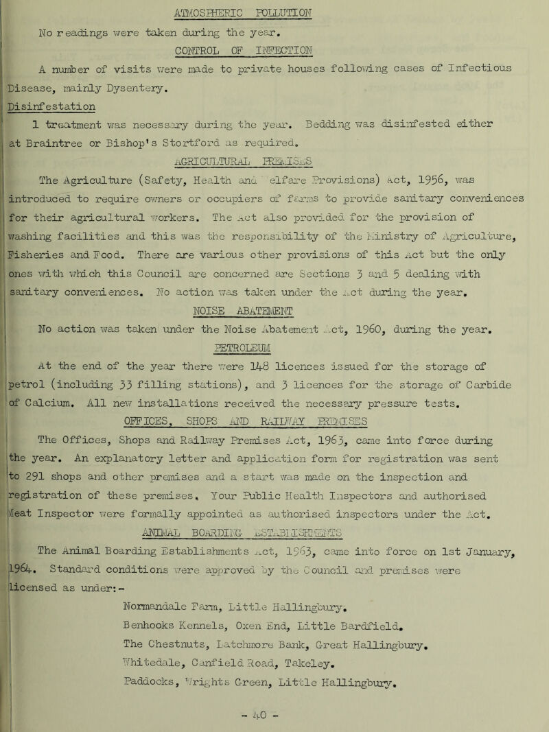 ATMOSIHEEIC POLLUTION No readings were taken during the year. CONTROL OF INFECTION A number of visits were made to private houses following cases of Infectious Disease, mainly Dysentery. Disinfestation 1 treatment was necessary during the year. Bedding was disinfested either at Braintree or Bishop’s Stortford as required. a&RI CULTURAL FELAISaS The Agriculture (Safety, Health and elfare Provisions) act, 1956, was introduced to require owners or occupiers of farms to provide sanitary conveniences for their agricultural workers. The act also provided, for the provision of washing facilities and this was the responsibility of the ministry of Agriculture, Fisheries and Food.. There are various other provisions of this Act but the only ones with which this Council are concerned are Sections 3 and 5 dealing with sanitary conveniences. No action was taken under the act during the year. NOISE ABATEMENT No action was taken under the Noise Abatement Act, I960, during the year. PETROLEUM At the end of the year there were 148 licences issued for the storage of petrol (including 33 filling stations), and 3 licences for the storage of Carbide of Calcium. All new installations received the necessary pressure tests. OFFICES, SHOPS AND RiJIM FRLbESES The Offices, Shops and Railway Premises Act, 1963, came into force during the year. An explanatory letter and application form for registration was sent to 291 shops and other premises and a start was made on the inspection and registration of these premises. Your Public Health Inspectors and authorised si eat Inspector were formally appointed as authorised inspectors under the Act. ANIMAL BOARDING- AST-iLLIclDiiiNTS The Animal Boarding Establishments ^ct, 1963, came into force on 1st January, L964. Standard conditions Were approved by the Council and premises were licensed as under:- Normandale Farm, Little Hallingoury. Benhooks Kennels, Oxen End, Little Bardfield. The Chestnuts, Latchmore Bank, Great HaUingbury* A hi te dale, Canfield Road, Takeley. Paddocks, ’/rights C-reen, Little Hallingbury.