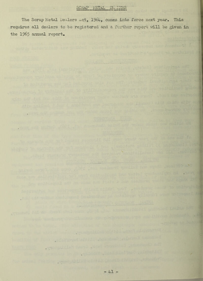SCRAP 'METAL ' DE-IERS The Scrap Metal healers Act., 1964, comes into force next year. This requires all dealers to be registered and a further report will be given in the 1965 annual report.