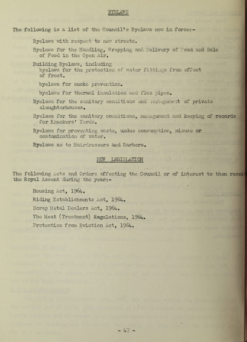 BYELAWS The following is. a. list of the Council's Byelaws now in force: - Byelaws with respect to new streets. Byelaws for the Handling, Wrapping and Delivery of f ood and Sale of Pood in the Open Air. Building Byelaws, including byelaws for the protection of water fittings from effect of frost. byelaws for smoke prevention, byelaws for thermal insulation and flue pipes. Byelaws for the sanitary conditions and i^magcment of private slaughterhouses. Byelaws for the sanitary conditions, maimgement and keeping of records for Knackers' Yards. Byelaws for preventing waste, undue consumption, ’misuse or contamination of water. Byelaws as to Hairdressers and Barbers. HEW LEGISLATION The following Acts and Orders affecting the Council or of interest to them recer the Royal Assent during the year:- Housing Act, 1964. Riding Establishments Act, 1964. Scrap Metal Dealers Act, 1964. The Meat (Treatment) Regulations, 1964. Protection from Eviction Act, 1964.