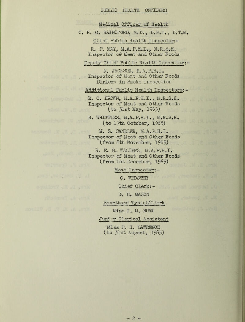 Medical Officer of Health C. R. C. RAENSPORD, M.D., D.P.H., D.T.M. Chief Public Health Inspector: - R. P. MAY, M.A.P.H.I., M.R.S.H. Inspector of Meat and Other Poods Deputy Chief Public Health Inspector:- N. JACKSON, M.A.P.H.I. Inspector of Meat and Other Poods Diploma in Smoke Inspection Additional Public Health Inspectors; - R. C. BROWN, M.A.P.H.I., M.R.S.H. Inspector of Meat and Other Poods (to 31st May, 1965) R. WHITTLES, M.A.P.H.I., M.R.S.H. (to 17th October, 1965) M. S. CANDLER, M.A.P.H.I. Inspector of Meat and Other Poods (from 8th November, 1965) R. E. B. WALTERS, M.A.P.H.I. Inspector? of Meat and Other Poods (from 1st December, 1965) Meat Inspector; - G. WEBSTER Chief Clerk:- G. H. MASON Shorthand Typist/Clerk Miss I. M. HUME Juiri v Clerical Assistant Miss P. H. LAWRENCE (to 31st August, 1965)