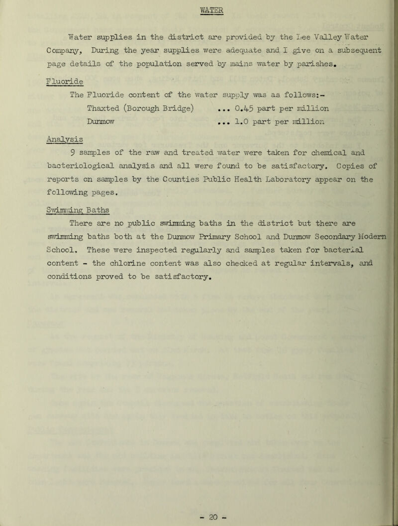 WATER Water supplies in the district are provided by the Lee Valley Water Company, During the year supplies were adequate and I give on a subsequent page details of the population served by mains water by parishes. Fluoride The Fluoride content of the water supply was as follows:- Thaxted (Borough Bridge) ... 0.45 part per million Dunmow ... 1.0 part per million Analysis 9 samples of the raw and treated water were taken for chemical and bacteriological analysis and all were found to be satisfactory. Copies of reports on samples by the Counties Public Health Laboratory appear on the following pages. Swimming Baths There are no public swimming baths in the district but there are swimming baths both at the Dunmow Primary School and Dunmow Secondary Modern School, These were inspected regularly and samples taken for bacterial content - the chlorine content was also checked at regular intervals, and conditions proved to be satisfactory.