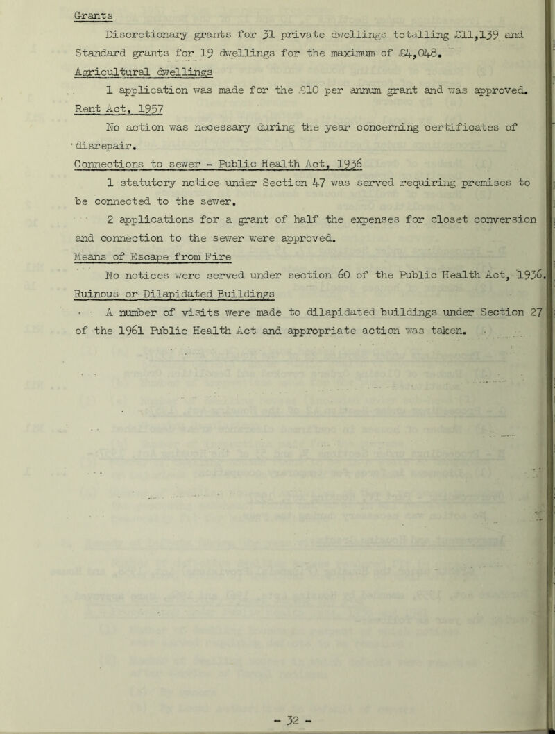 Grants Discretionary grants for 31 private dwellings totalling Gil,139 and Standard grants for 19 dwellings for the maximum of £4,04-8. Agricultural dwellings 1 application was made for the £10 per annum grant and was approved. Rent Act, 1937 No action was necessary during the year concerning certificates of ' disrepair. Connections to sewer - Public Health Act, 1936 1 statutory notice under Section 47 was served requiring premises to be connected to the sewer. 2 applications for a grant of half the expenses for closet conversion and connection to the sewer were approved. Means of Escape from Fire No notices were served under section 60 of the Public Health Act, 1936. *+, • '*s| I I Ruinous or Dilapidated Buildings • A number of visits were made to dilapidated buildings under Section 27 of the 1961 Public Health Act and appropriate action was taken.