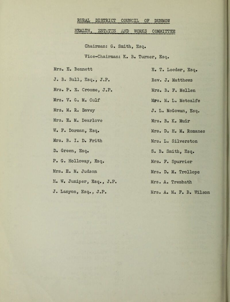 HEALTH, ESTATES AND WORKS COMMITTEE Chairman: G. Smith, Esq. Vice-Chairman: K. B. Turner, Esq. Mrs. E. Bennett J. B. Bull, Esq., J.P. Mrs. P. E. Croome, J.P. Mrs. V. G. M. Culf Mrs. M. R. Davey Mrs. E. M. Dearlove W. P. Dorman, Esq. Mrs. B. I. D. Frith D. Green, Esq. P. G. Holloway, Esq. Mrs. E. M. Judson H. W, Juniper, Esq., J.P. J. Lanyon, Esq., J.P. E. T. Leeder, Esq. Rev. J. Matthews Mrs. B. P. Mellen Mrs. M. L. Metcalfe J. L. McGowan, Esq. Mrs. B. K. Muir Mrs. D. H. M. Romanes Mrs. L. Silverston S. B. Smith, Esq. Mrs. F. Spurrier Mrs. D. M. Trollope Mrs. A. Trembath Mrs. A. M. P. B. Wilson