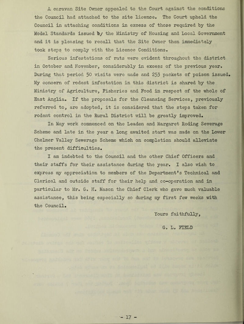 A caravan Site Owner appealed to the Court against the conditions the Council had attached to the site licence,. The Court upheld the Council in attaching conditions in excess of those required by the Model Standards issued by the Ministry of Housing and Local G-ovemment and it is pleasing to recall that the Site Owner then immediately took steps to comply with the Licence Conditions. Serious infestations of rats were evident throughout the district in October and November, considerably in excess of the previous year. During that period 50 visits were made and 253 packets of poison issued. My concern of rodent infestation in this district is shared by the Ministry of Agriculture, Fisheries and Food in respect of the whole of East Anglia. If the proposals for the Cleansing Services, previously referred to, are adopted, it is considered that the steps taken for rodent control in the Rural District will be greatly improved. In May work commenced on the Leaden and Margaret Roding Se?/erage Scheme and late in the year a long awaited start was made on the Lower Chelmer Valley Sewerage Scheme which on completion should alleviate the present difficulties. I am indebted to the Council and the other Chief Officers and their staffs for their assistance during the year. I also wish to express my appreciation to members of the Department's Technical and Clerical and outside staff for their help and co-operation and in particular to Mr. G-. H. Mason the Chief Clerk who gave much valuable assistance, this being especially so during my first few weeks with the Council. Yours faithfully, G-o Lo FIELD