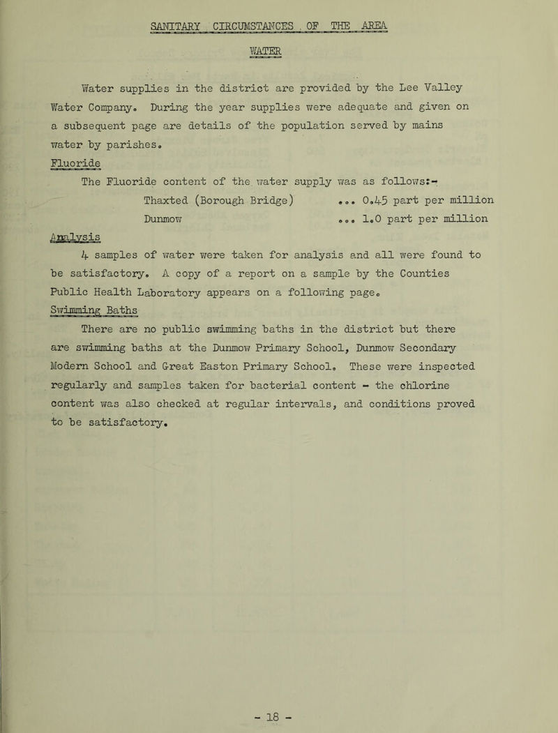SANITARY CIRCUMSTANCES . OF THE AREA WATER Water supplies in the district are provided by the Lee Valley Water Company. During the year supplies were adequate and given on a subsequent page are details of the population served by mains water by parishes. Fluoride The Fluoride content of the, water supply was as follows:-* Thaxted (Borough Bridge) Dunmow ... 0.45 part per million ... 1.0 part per million 4 samples of water ¥/ere taken for analysis and all were found to be satisfactory. A copy of a report on a sample by the Counties Public Health Laboratory appears on a following page. s There are no public swimming baths in the district but there are swimming baths at the Dunmow Primary School, Dunmow Secondary Modern School and G-reat Easton Primary School. These were inspected regularly and samples taken for bacterial content - the chlorine content was also checked at regular intervals, and conditions proved to be satisfactory.
