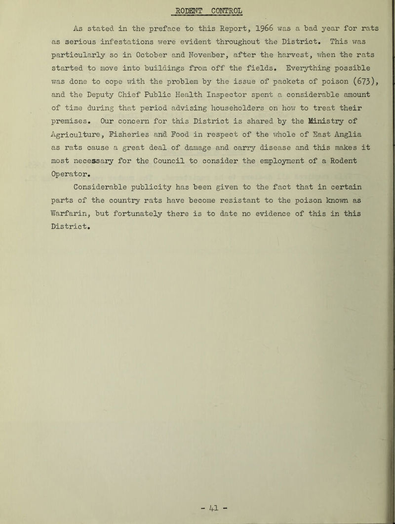 RODENT CONTROL As stated in the preface to this Report, 1966 was a had year for rats as serious infestations were evident throughout the District. This was particularly so in October and November, after the harvest, when the rats started to move into buildings from off the fields. Everything possible was done to cope with the problem by the issue of packets of poison (673)^ and the Deputy Chief Public Health Inspector spent a considerable amount of time during that period advising householders on how to treat their premises. Our concern for this District is shared by the Ministry of Agriculture, Fisheries and Food in respect of the whole of East Anglia as rats cause a great deal of damage and carry disease and this makes it most necessary for the Council to consider the employment of a Rodent Operator. Considerable publicity has been given to the fact that in certain parts of the country rats have become resistant to the poison known as Warfarin, but fortunately there is to date no evidence of this in this District.