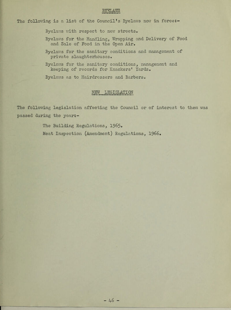 BYELAWS The following is a list of the Council’s Byelaws now in force:- Byelaws with respect to nexv streets. Byelaws for the Handling, Wrapping and Delivery of Pood and Sale of Food in the Open Air. Byelaws for the sanitary conditions and management of private slaughterhouses. Byelaws for the sanitary conditions, management and keeping of records for Knackers' Yards. Byelaws as to Hairdressers and Barbers. NEW LEG-I STATION The following legislation affecting the Council or of interest to them was passed during the yeart- The Building Regulations, 1965. Meat Inspection (Amendment) Regulations, 1966.
