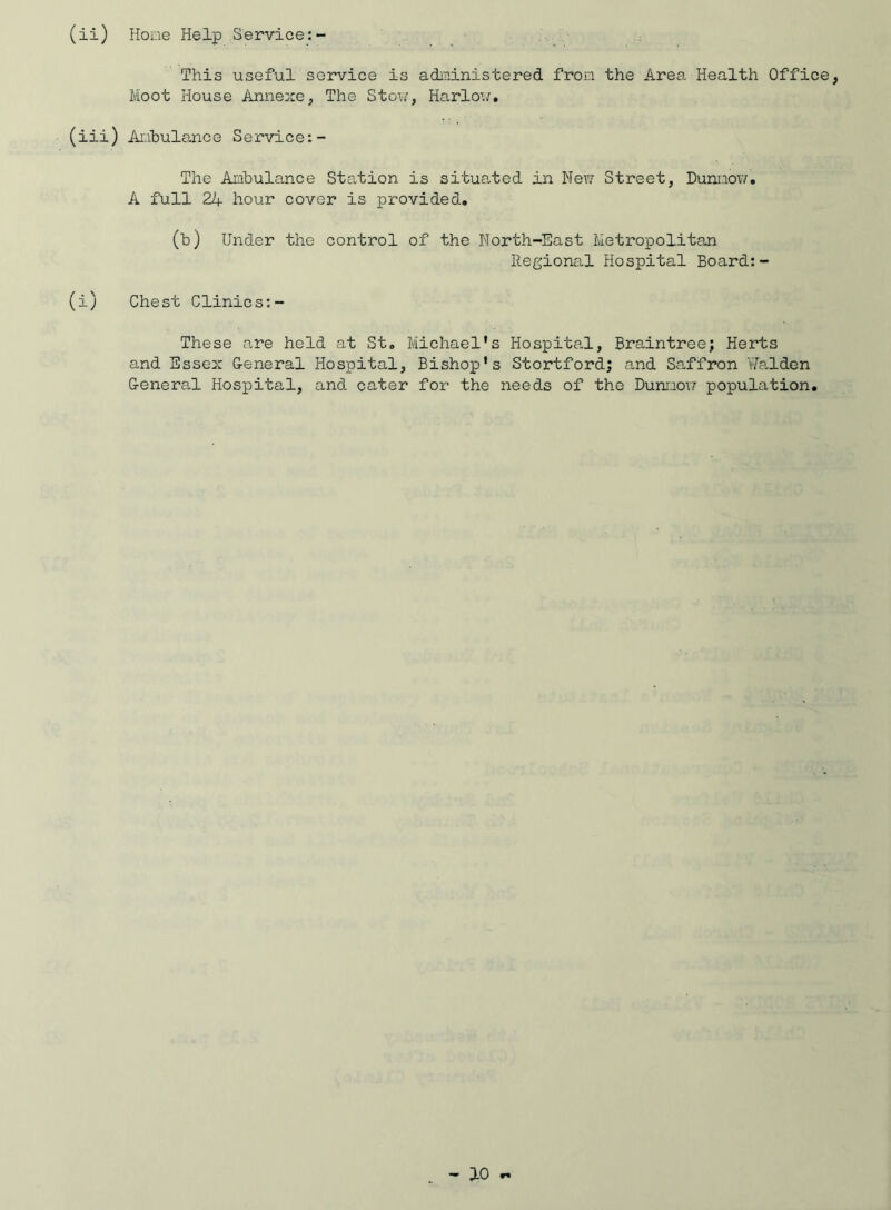 (ii) Hone Help Service:- This useful service is administered from the Area Health Office, Moot House Annexe, The Stow, Harlow. (iii) Ambulance Service:- The Ambulance Station is situated in New Street, Dunnow. A full 24 hour cover is provided. (b) Under the control of the North-East Metropolitan Regional Hospital Board:- (i) Chest Clinics:- These are held at St. Michael's Hospital, Braintree; Herts and Essex General Hospital, Bishop's Stortford; and Saffron Walden General Hospital, and cater for the needs of the Dunnow population.