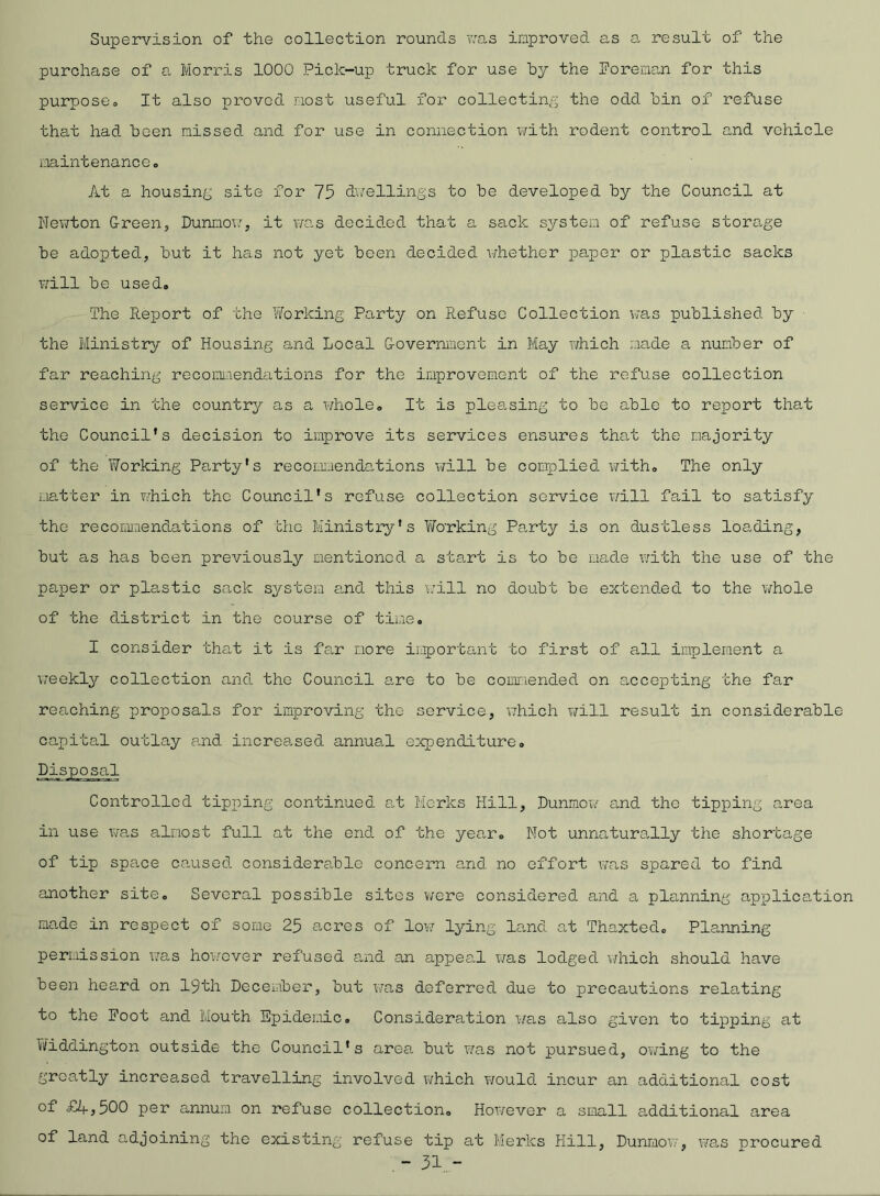 Supervision of the collection rounds was improved as a result of the purchase of a Morris 1000 Pick-up truck for use by the Foreman for this purposeo It also proved most useful for collecting the odd bin of refuse that had been missed and for use in connection with rodent control and vehicle maintenance. At a housing site for 75 dwellings to be developed by the Council at Newton Green, Dunmow, it was decided that a sack system of refuse storage be adopted, but it has not yet been decided whether paper or plastic sacks will be used. The Report of the Working Party on Refuse Collection was published by the Ministry of Housing and Local Government in May which made a number of far reaching recommendations for the improvement of the refuse collection service in the country as a whole. It is pleasing to be able to report that the Council's decision to improve its services ensures that the majority of the Working Party's recommendations will be complied with. The only matter in which the Council's refuse collection service will fail to satisfy the recommendations of the Ministry's Wo’rking Party is on dustless loading, but as has been previously mentioned a start is to be made with the use of the paper or pla,stic sack system and this will no doubt be extended to the whole of the district in the course of time. I consider that it is far more important to first of all implement a weekly collection and the Council are to be commended on accepting the far reaching proposals for improving the service, which will result in considerable capital outlay and increased annual expenditure. Controlled tipping continued at Mcrks Hill, Dunmow and tho tipping area in use was almost full at the end of the year. Not unnaturally the shortage of tip spa.ee caused considerable concern and no effort was spared to find another site. Several possible sites were considered and a planning application mo.de in respect of some 25 acres of low lying land at Thaxted. Planning permission was however refused and an appeal was lodged which should have been heard on 19th December, but was deferred due to precautions relating to the Foot and Mouth Epidemic. Consideration was also given to tipping at Fiddington outside the Council's area but was not pursued, owing to the greatly increased travelling involved which would incur an additional cost °d £^>500 per annum on refuse collection. However a small additional area of land adjoining the existing refuse tip at Merles Hill, Dunmow, was procured