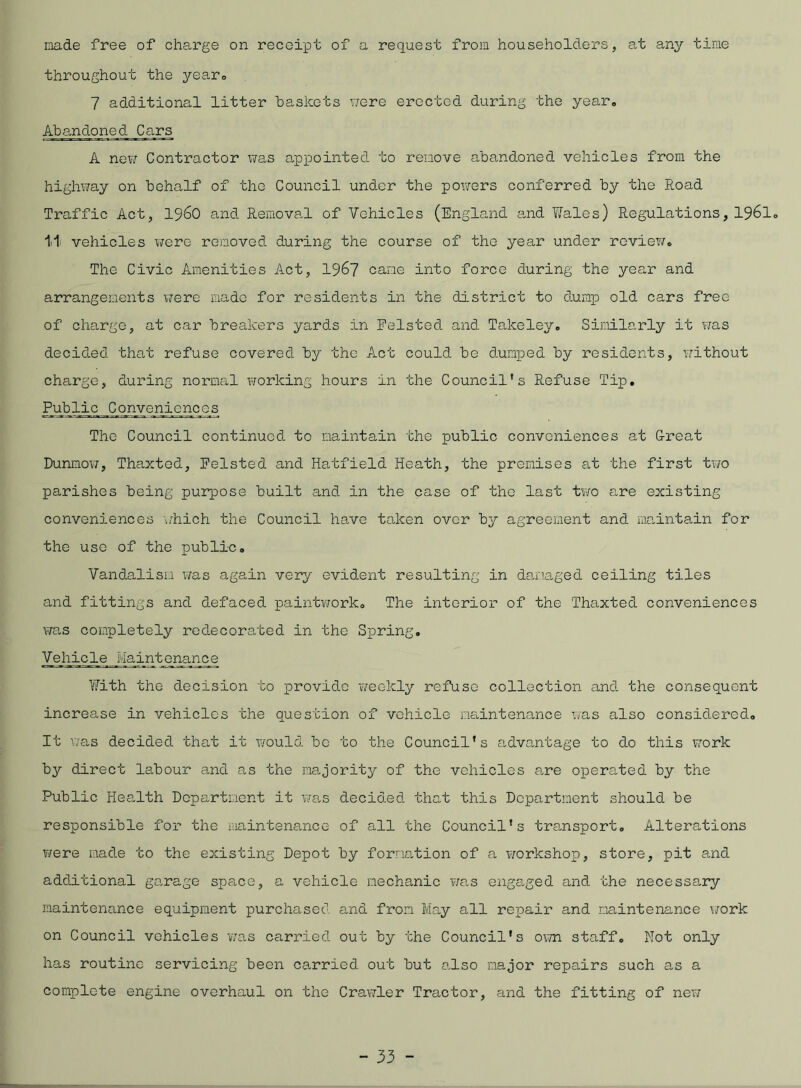 made free of charge on receipt of a request from householders, at any time throughout the year. 7 additional litter baskets were erected during the year. Abandoned Cars A new Contractor was appointed to remove abandoned vehicles from the highway on behalf of the Council under the powers conferred by the Road Traffic Act, i960 and. Removal of Vehicles (England and Wales) Regulations, 1961° lii vehicles were removed during the course of the year under review. The Civic Amenities Act, 1967 came into force during the year and arrangements were made for residents in the district to dump old cars free of charge, at car breakers yard.s in Felsted and Takeley. Similarly it was decid.ed that refuse covered by the Act could be dumped by residents, without charge, during normal working hours in the Council's Refuse Tip. Public Conveniences The Council continued, to maintain the public conveniences at G-reat Dunmow, Thaxted, Felsted and Hatfield Heath, the premises at the first two parishes being purpose built and in the case of the last two are existing conveniences which the Council have taken over by agreement and maintain for the use of the public. Vandalism was again very evident resulting in damaged ceiling tiles and fittings and. defaced paintwork. The interior of the Thaxted conveniences was completely redecorated in the Spring. Vehicle Jiaintjqnance With the decision to provide weekly refuse collection and the consequent increase in vehicles the question of vehicle maintenance was also considered. It was decided that it would bo to the Council’s advantage to do this work by direct labour and as the majority of the vehicles are operated by the Public Health Department it was decided that this Department should be responsible for the maintenance of all the Council’s transport. Alterations were made to the existing Depot by formation of a workshop, store, pit and additional garage space, a vehicle mechanic was engaged and the necessary maintenance equipment purchased and from May all repair and maintenance work on Council vehicles 'was carried out by the Council's own staff. Not only has routine servicing been carried out but also major repairs such as a complete engine overhaul on the Crawler Tractor, and the fitting of new