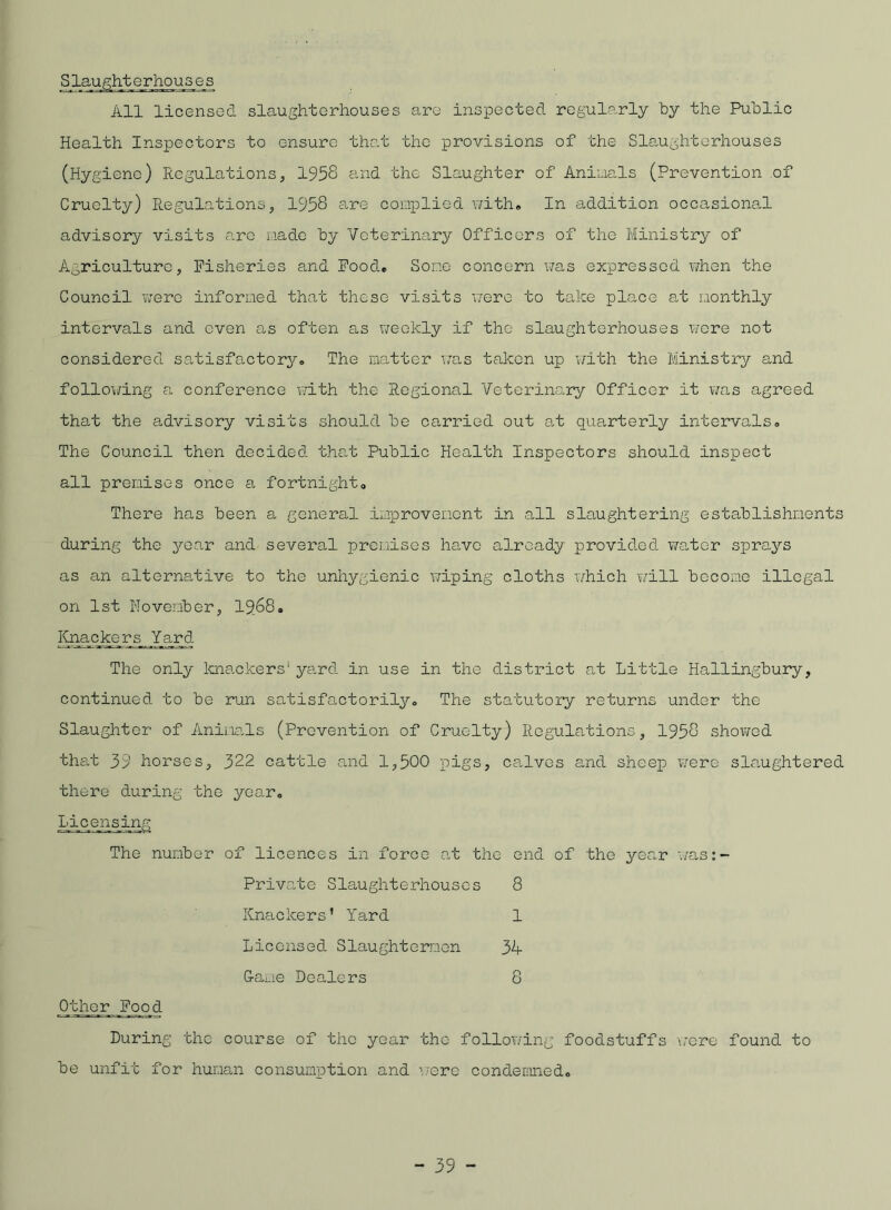 Slaughterhouse:8 All licensed slaughterhouses are inspected regularly by the Public Health Inspectors to ensure that the provisions of the Slaughterhouses (Hygiene) Regulations, 1958 and the Slaughter of Animals (Prevention of Cruelty) Regulations, 1958 are complied with. In addition occasional advisory visits are made by Veterinary Officers of the Ministry of Agriculture, Fisheries and Food. Some concern was expressed when the Council were informed that these visits were to take place at monthly intervals and even as often as weekly if the slaughterhouses were not considered satisfactory.. The matter was taken up with the Ministry and following a conference with the Regional Veterinary Officer it was agreed that the advisory visits should be carried out at quarterly intervals* The Council then decided that Public Health Inspectors should Inspect all premises once a fortnight. There has been a general improvement in all slaughtering establishments during the year and several premises have already provided water sprays as an alternative to the unhygienic wiping cloths which will become illegal on 1st November, 19,68. Knackers Yard The only knackers* yard in use in the district at Little Hallingbury, continued to be run satisfactorily. The statutory returns under the Slaughter of Animals (Prevention of Cruelty) Regulations, 1958 showed that 39 horses, 322 cattle and 1,500 pigs, calves and sheep were slaughtered there during the year. Licensing The number of licences in force at the end of the year was:- Private Slaughterhouses 8 Knackers’ Yard 1 Licensed Slaughtermen 34 G-ame Dealers 8 Other Food During the course of the year the following foodstuffs were found to be unfit for human consumption and were condemned.