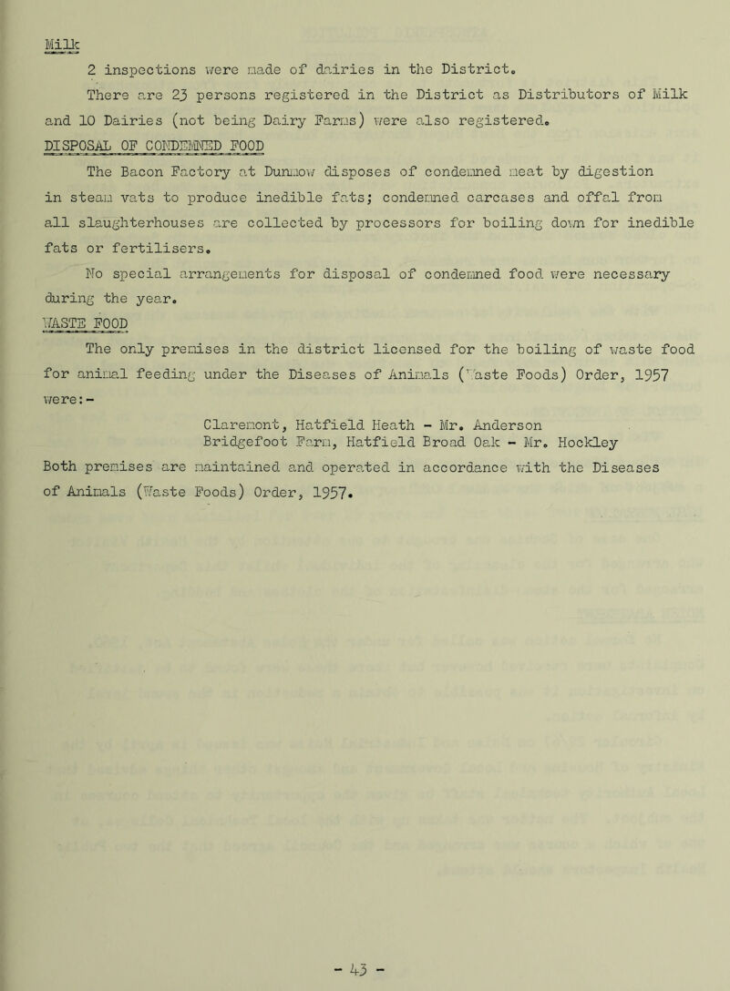 Milk 2 inspections were made of dairies in the District,, There are 23 persons registered in the District as Distributors of Milk and 10 Dairies (not being Dairy Darns) were also registered# DISPOSAL OF C0ND5M5D POOD The Bacon Factory at Dunnow disposes of condemned neat by digestion in steam vats to produce inedible fats; condemned carcases and offal from all slaughterhouses are collected by processors for boiling down for inedible fats or fertilisers. No special arrangements for disposal of condemned food were necessary daring the year. WASTE FOOD The only premises in the district licensed for the boiling of waste food for animal feeding under the Diseases of Animals (haste Foods) Order, 1957 were:- Claremont, Hatfield Heath - Mr. Anderson Bridgefoot Farm, Hatfield Broad Oak - Mr. Hockley Both premises are maintained and operated in accordance with the Diseases of Animals (Waste Foods) Order, 1957*