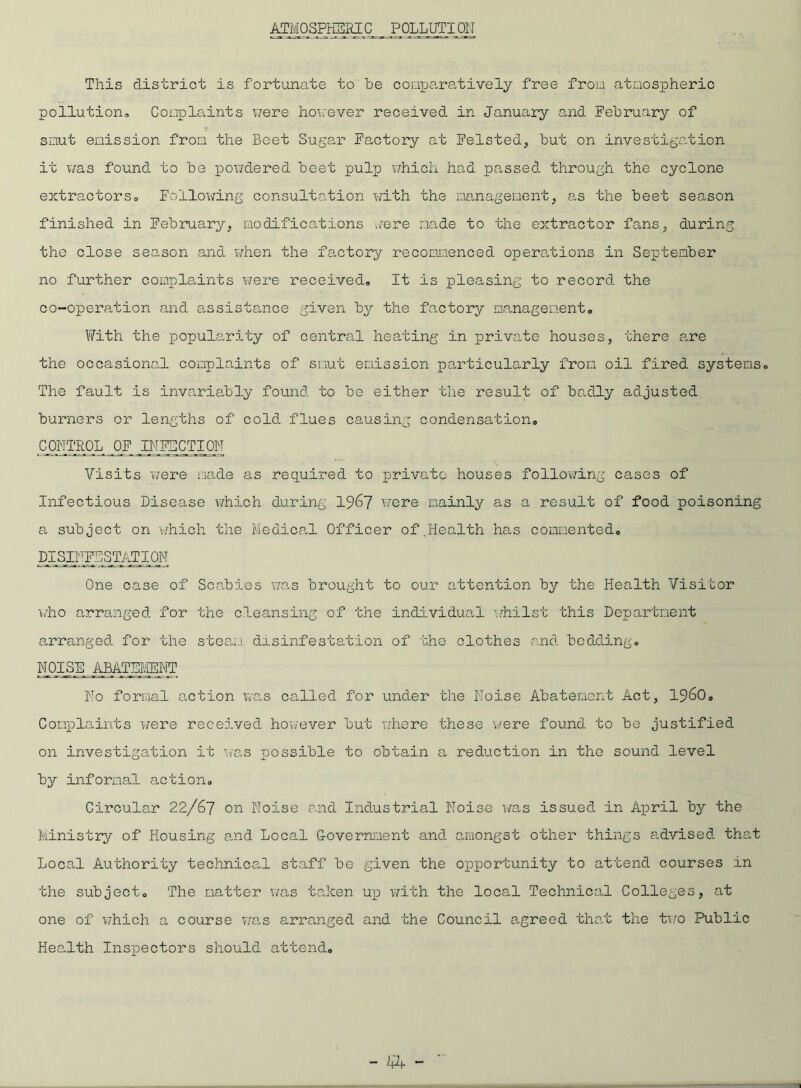 ATMOSPHERIC POLLUTION This district is fortunate to be comparatively free from atmospheric pollution Complaints were however received in January and February of smut emission from the Beet Sugar Factory at Feisted, but on investigation it was found to be powdered beet pulp which had passed through the cyclone extractors,, Following consultation with the management, as the beet season finished in February, modifications were made to the extractor fans, during the close season and. when the factory recommenced operations in September no further complaints were received. It is pleasing to record, the co-operation and assistance given by the factory management. With the popularity of central heating in private houses, there are the occasional complaints of smut emission particularly from oil fired systems. The fault is invariably found, to be either the result of badly adjusted burners or lengths of cold flues causing condensation, CONTROL OF INFECTION Visits were made as required to private houses following cases of Infectious Disease which during 1967 were mainly as a result of food poisoning a subject on which the Medical Officer of.Health has commented. DISINFESTATION One case of Scabies was brought to our attention by the Health Visitor who arranged, for the cleansing of the individual whilst this Department arranged, for the steam disinfestation of the clothes and. bedding. NOISE ABATEMENT No formal action was called for under the Noise Abatement Act, i960. Complaints were received however but where these were found to be justified on investigation it was possible to obtain a reduction in the sound level by informal action. Circular 22/67 on Noise and Industrial Noise was issued in April by the Ministry of Housing and Local Government and amongst other things advised, that Local Authority technical staff be given the opportunity to attend courses in the subject. The matter was taken up with the local Technical Colleges, at one of which a course was arranged and the Council agreed that the two Public Health Inspectors should attend.