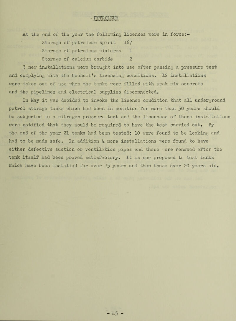 PETROLEUM At the end of the year the following licences were in force:- Storage of petroleum spirit 167 Storage of petroleum mixtures 1 Storage of calcium carbide 2 3 new installations were brought into use after passing a pressure test and complying with the Council’s licensing conditions. 12 installations were taken out of use when the tanks were filled with weak nix concrete and the pipelines and electrical supplies disconnected. In May it was decided to invoke the licence condition that all underground petrol storage tanks which had been in position for more than 30 years should be subjected to a nitrogen pressure test and the licensees of these installations were notified that they would be required to have the test carried out. By the end of the year 21 tanks had been tested; 10 were found to be leaking and had to be made safe. In addition 4 more installations were found to have either defective suction or ventilation pipes and these /ere renewed after the tank itself had been proved satisfactory. It is now proposed to test tanks which have been installed for over 25 yea.rs and then those over 20 years old.