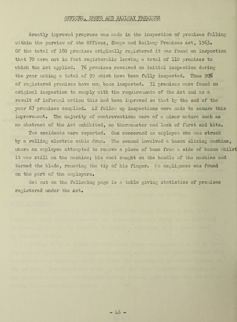 OFFICES, SHOPS A1TD RAILWAY PREMISES Greatly improved progress was made in the inspection of premises falling within the purview of the Offices, Shops and Railway Premises Act, 1963* Of the total of 180 premises originally registered it was found on inspection that 70 were not in fact registerable leaving a total of 110 premises to which the Act applied® ~]6 premises received an initial inspection during the year making a total of 99 which have been fully inspected® Thus 90$ of registered premises have no1.; been inspected® 31 premises were found on original inspection to comply with the requirements of the Act a,nd as a result of informal action this had been improved so that by the end of the year 67 premises complied® 1+2 follow up inspections were made to secure this improvement® The majority of contraventions were of a minor nature such as no abstract of the Act exhibited, no thermometer and lack of first aid kits® Two accidents were reported. One concerned an employee who was struck by a rolling electric cable drum® The second involved a bacon slicing machine, where an employee attempted to remove a piece of bone from a side of bacon whilst it was still on the machine; his coat caught on the handle of the ma.chine and turned the blade, removing the tip of his finger® l'To negligence was found on the part of the employers. Set out on the following page is a table giving statistics of premises registered under the Act. - 1+6 -