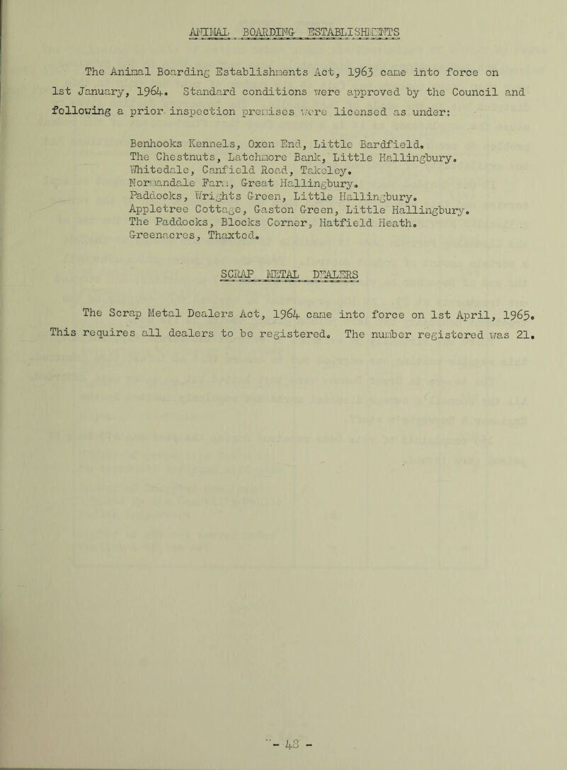 ANIMAL BOARDING- ESTABLISHMENTS The Aninal Boarding Establishments Act, 1963 came into force on 1st January, 1964« Standard conditions were approved by the Council and following a prior, inspection premises wore licensed as under: Benhooks Kennels, Oxen End., Little Bar Afield. The Chestnuts, Latchmore Bank, Little Hallingbury. Whitedale, Canfield Road, Takeley. Normandale Farm, G-reat Hallingbury. Paddocks, Wrights G-reen, Little Hallingbury. Apple tree Cottage, G-aston G-reen, Little Hallingbury. The Paddocks, Blocks Corner, Hatfield Heath. G-reenacros, Thaxted. SCRAP METAL DEALERS The Scrap Metal Dealers Act, 1964 came into force on 1st April, 1965 This requires all dealers to be registered. The number registered was 21