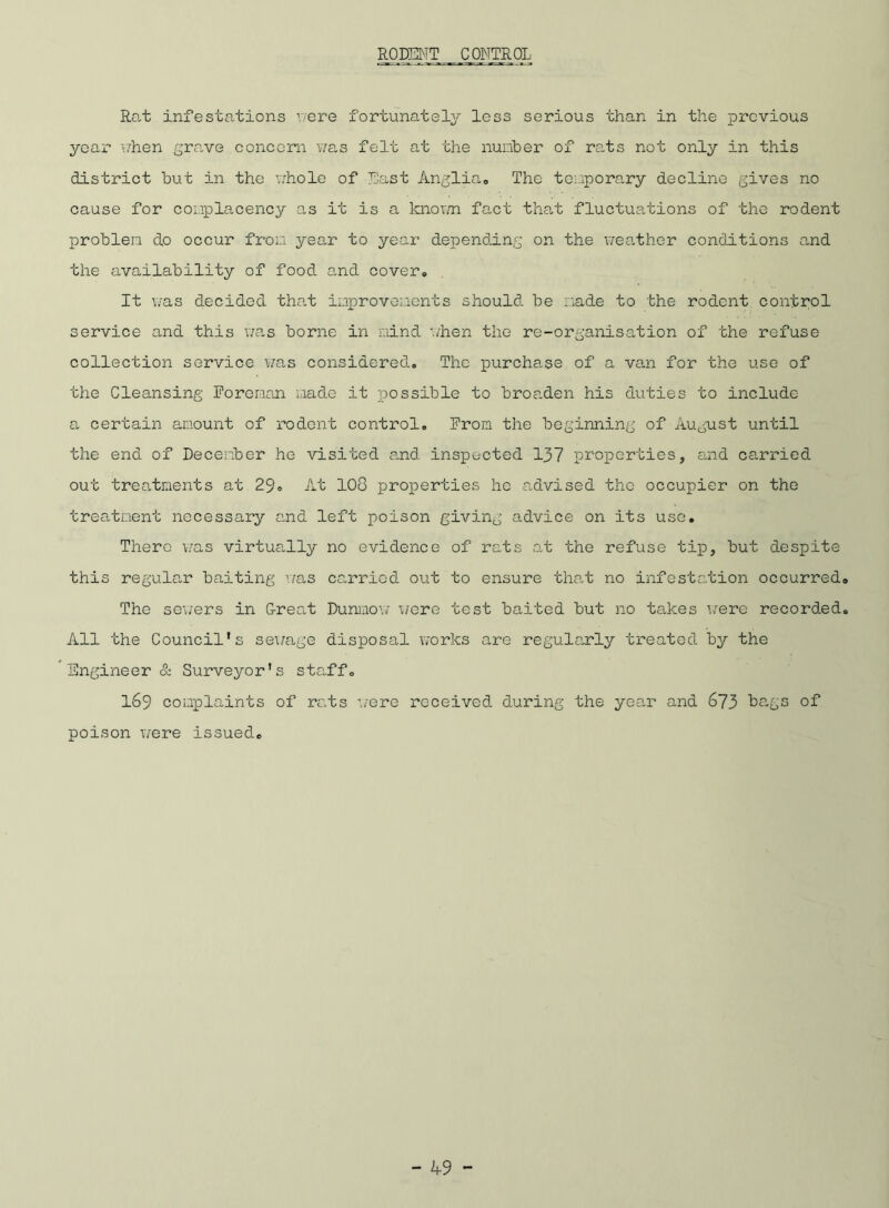RODENT CONTROL Rat infestations '/ere fortunately less serious than in the previous year when grave concern was felt at the number of rats not only in this district but in the whole of East Anglia,, The temporary decline gives no cause for complacency as it is a known fact that fluctuations of the rodent problen do occur from year to year depending on the weather conditions and the availability of food and cover# It was decided that improvements should be made to the rodent control service and this was borne in mind './hen the re-organisation of the refuse collection service was considered# The purchase of a van for the use of the Cleansing Foreman made it possible to broaden his duties to include a certain amount of rodent control# From the beginning of August until the end of December he visited and inspected 137 properties, and carried out treatments at 29« At 100 properties he advised the occupier on the treatment necessary and left poison giving advice on its use. There was virtually no evidence of rats at the refuse tip, but despite this regular baiting was carried out to ensure that no infestation occurred The sewers in Great Dunmow were test baited but no takes were recorded All the Council’s sewage disposal works are regularly treated by the Engineer & Surveyor’s staff# 169 complaints of rats were received, during the year and 673 bags of poison were issued#