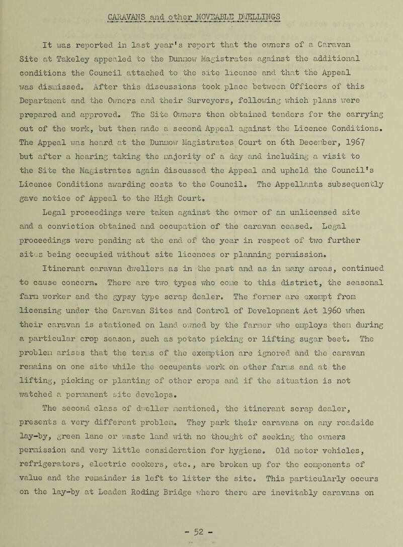 CARAVANS and other MOVEABLE DWELLINGS It was reported In last year's report that the owners of a Caravan Site at Takeley appealed to the Dunmow Magistrates against the additional conditions the Council attached to the site licence and that the Appeal was dismissed,, After this discussions took place between Officers of this Department and the Owners and their Surveyors, following which plans were prepared and approved,, The Site Owners then obtained tenders for the carrying out of the work, but then made a second Appeal against the Licence Conditions. The Appeal was heard at the Dunmow Magistrates Court on 6th December, 1967 but after a hearing taking the majority of a day and including a visit to the Site the Magistrates again discussed the Appeal and upheld the Council's Licence Conditions awarding costs to the Council. The Appellants subsequently gave notice of Appeal to the High Court. Legal proceedings were taken against the owner of an unlicensed site and a conviction obtained and occupation of the caravan ceased. Legal proceedings were pending at the end of the year in respect of two further sit',3 being occupied without site licences or planning permission. Itinerant caravan dwellers as in the past and as in many areas, continued to cause concern. There are two types who cone to this district, the seasonal farm worker and the gypsy type scrap dealer. The former are exempt from licensing under the Caravan Sites and Control of Development Act i960 when their caravan is stationed on land owned by the farmer who employs them during a particular crop season, such as potato picking or lifting sugar beet. The problem arises that the terms of the exemption are ignored and the caravan remains on one site while the occupants work on other farms and at the lifting, picking or planting of other crops and if the situation is not watched a permanent site develops. The second class of dweller mentioned, the itinerant scrap dealer, presents a very different problem. They park their caravans on any roadside lay-by, green lane or waste land with no thought of seeking the owners permission and very little consideration for hygiene. Old motor vehicles, refrigerators, electric cookers, etc., are broken up for the components of value and the remainder is left to litter the site. This particularly occurs on the lay-by at Leaden Roding Bridge where there are inevitably caravans on