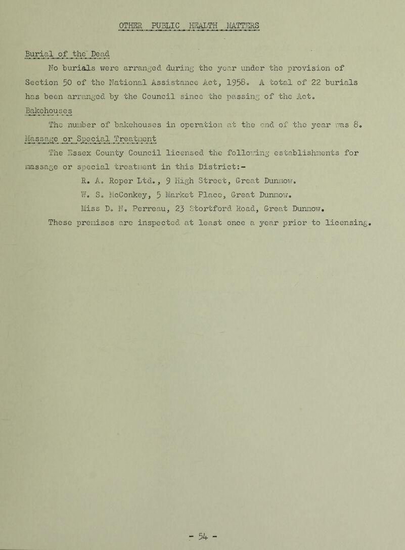 OTHER PUBLIC HEALTH MATTERS Burial ofthe Dead No burials x?ere arranged during the year under the provision of Section 50 of the National Assistance Act, 1958° A total of 22 burials has been arranged by the Council since the passing of the Act„ B_akehouses The number of baleehouses in operation at the end of the year vras 8„ Massage or Special Tre_a/c_i:ient The Essex County Council licensed the following establishments for massage or special treatment in this District R. Ao Roper Ltd., 9 High Street, G-reat Dunmow. ¥i. So McConkey, 5 Market Pla.ce, Great Dunnov/, Miss Do No Perreau, 23 Stortford Road, Great Dunmowo These premises a,re inspected at least once a yea.r prior to licensingo