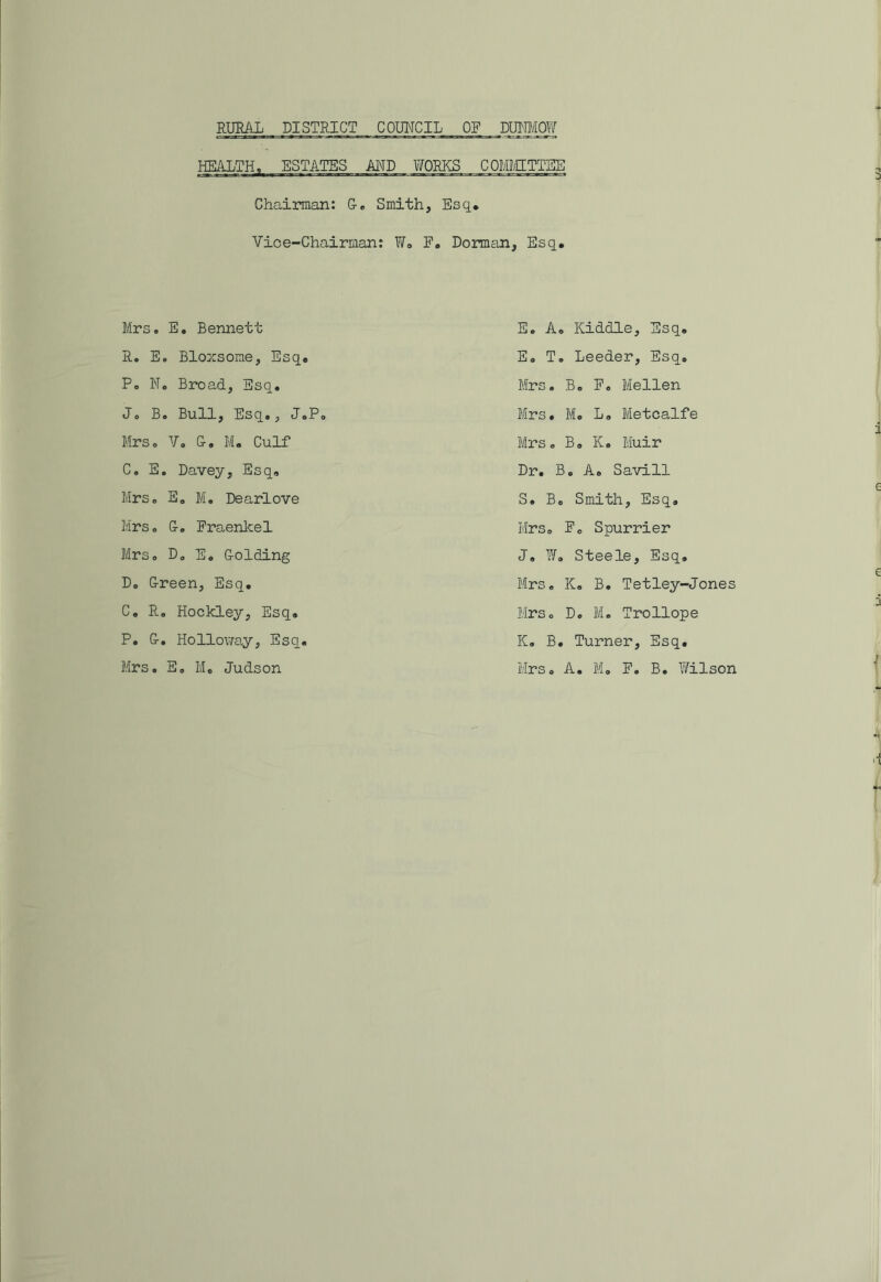 HEALTH, ESTATES AND WORKS COMMITTEE Chairman: G. Smith, Esq. Vice-Chairman: W. F. Dorman, Esq. Mrs. E. Bennett R. E. Bloxsome, Esq. P. N. Broad, Esq. Jo B. Bull, Esq., J0P Mrs. V. G. M. Culf C. E. Davey, Esq. Mrso E. M. Dearlove Mrso Go Fraenkel Mrs„ D0 E. Golding Do Green, Esq. C. Ro Hockley, Esq. P. G. Holloway, Esq. Mrs. E. M. Judson E. A. Kiddle, Esq. E. T. Leeder, Esq. Mrs. B. F. Mellen Mrs. M. L. Metcalfe Mrs. B. K. Muir Dr. B. A. Savill S. Bo Smith, Esq. Mrs. F0 Spurrier J. W. Steele, Esq. Mrs. K. B. Tetley-Jones Mrs. D. M. Trollope K. B. Turner, Esq. Mrs, A, M. F. B. Wilson