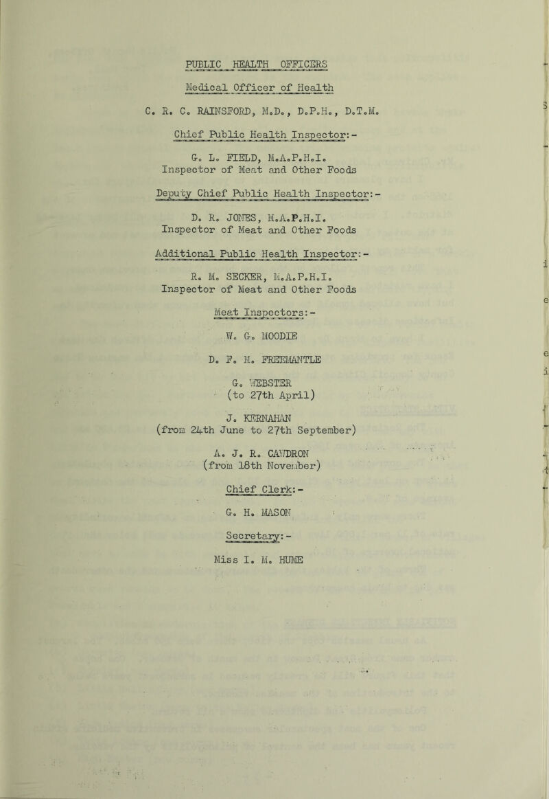Medical Officer of Health C. Be Co BAINSFORD, M.D., DoPoHo, D.T.M. Chief Public Health Inspector: - Co Lo FIELD, MoAoPeHolo Inspector of Meat and Other Foods Deputy Chief Public Health Inspector:- Dc Bo JONES, MoA.P0Hole Inspector of Meat and Other Foods Additional Public Health Inspector:- Bo M„ SECKEB, M.A.P.H.I. Inspector of Meat and Other Foods Meat Inspectors:- Wo G-o MOODIE Do Fo Mo FREEMANTLE Go WEBSTEF (to 27th April) Jo KEBNAHAN (from 24th June to 27th September) Ao J. Bo CAWDBON (from 18th November) Chief Clerk:- ■ Go H. MASON i e e i -r 4 j -
